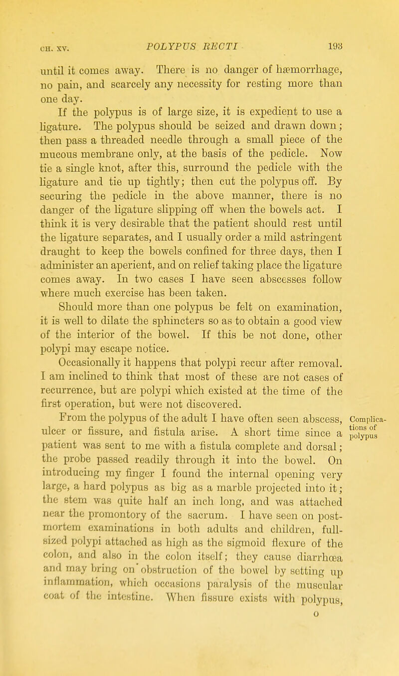 until it comes away. There is no clanger of haemorrhage, no pain, and scarcely any necessity for resting more than one day. If the polypus is of large size, it is expedient to use a ligature. The polypus should be seized and drawn down; then pass a threaded needle through a small piece of the mucous membrane only, at the basis of the pedicle. Now tie a single knot, after this, surround the pedicle with the ligature and tie up tightly; then cut the polypus off. By securing the pedicle in the above manner, there is no danger of the ligature slipping off when the bowels act. I think it is very desirable that the patient should rest until the Hgature separates, and I usually order a mild astringent draught to keep the bowels confined for three days, then I administer an aperient, and on relief taking place the Hgature comes away. In two cases I have seen abscesses follow where much exercise has been taken. Should more than one polypus be felt on examination, it is well to dilate the sphincters so as to obtain a good view of the interior of the bowel. If this be not done, other polypi may escape notice. Occasionally it happens that polypi recur after removal. I am inclined to think that most of these are not cases of recurrence, but are polypi which existed at the time of the first operation, but were not discovered. From the polypus of the adult I have often seen abscess, Compiica- ulcer or fissure, and fistula arise. A short time since a polypus patient was sent to me with a fistula complete and dorsal; the probe passed readily through it into the bowel. On introducing my finger I found the internal opening very large, a hard polypus as big as a marble projected into it; the stem was quite half an inch long, and was attached near the promontory of the sacrum. I have seen on post- mortem examinations in both adults and children, full- sized polypi attached as high as the sigmoid flexure of the colon, and also in the colon itself; they cause diarrhoea and may bring onobstruction of the bowel by setting up inflammation, which occasions paralysis of the muscular coat of the intestine. When fissure exists with polypus, o