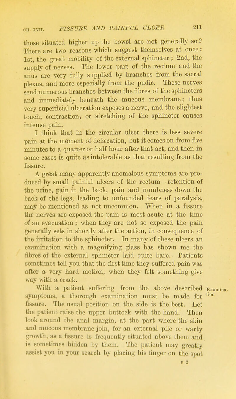 those situated higher up the howel are not generally so? There are two reasons which suggest themselves at once: 1st, the great mobility of the external sphincter ; 2ncl, the supply of nerves. The lower part of the rectum and the anus are very fully supplied by branches from the sacral plexus, and more especially from the pudic. These nerves send numerous branches between the fibres of the sphincters and immediately beneath the mucous membrane; thus very superficial ulceration exposes a nerve, and the slightest touch, contraction, or stretching of the sphincter causes intense pain. I think that in the circular ulcer there is less severe pain at the moment of defaBcation, but it comes on from five minutes to a quarter or half hour after that act, and then in some cases is quite as intolerable as that resulting from the fissure. A great many apparently anomalous symptoms are pro- duced by small painful ulcers of the rectum—retention of the urine, pain in the back, pain and numbness down the back of the legs, leading to unfounded fears of paralysis, may be mentioned as not uncommon. When in a fissure the nerves are exposed the pain is most acute at the time of an evacuation; when they are not so exposed the pain generally sets in shortly after the action, in consequence of the irritation to the sphincter. In many of these ulcers an examination with a magnifying glass has shown me the fibres of the external sphincter laid quite bare. Patients sometimes tell you that the first time they suffered pain was after a very hard motion, when they felt something give way with a crack. With a patient suffering from the above described symptoms, a thorough examination must be made for fissure. The usual position on the side is the best. Let the patient raise the upper buttock with the hand. Then look around the anal margin, at the part where the sldn and mucous membrane join, for an external pile or warty growth, as a fissure; is fre(]uently situated above them and is sometimes hidden by theiii. The patient may greatly assist you in your search by placing his finger on the spot