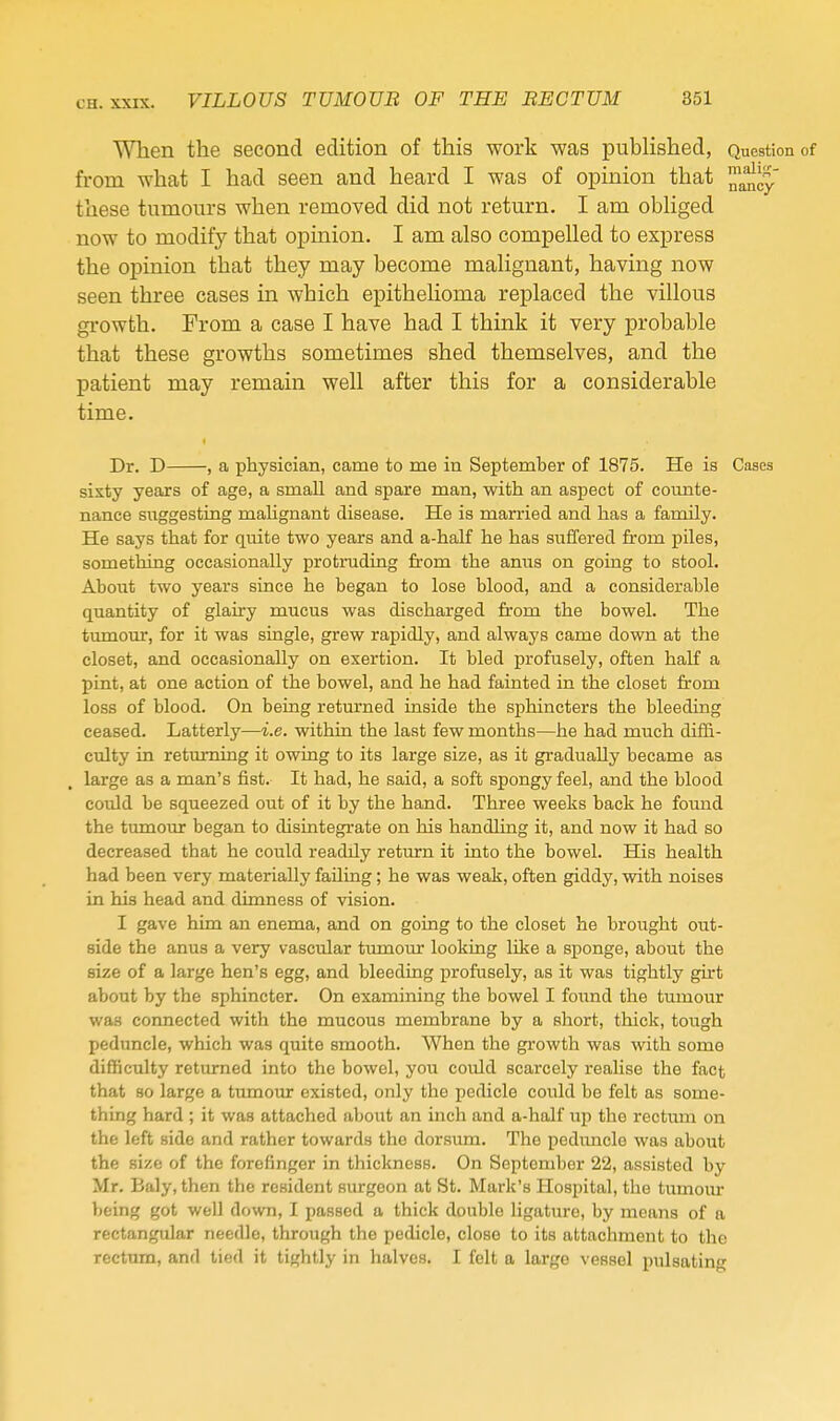 When the second edition of this work was pubhshed, Question of from what I had seen and heard I was of opinion that these tumours when removed did not return. I am obhged now to modify that opinion. I am also compelled to express the opinion that they may become malignant, having now seen three cases in which epithelioma replaced the villous gi-owth. From a case I have had I think it very probable that these growths sometimes shed themselves, and the patient may remain well after this for a considerable time. Dr. D , a physician, came to me in September of 1875. He is Cases sixty years of age, a small and spare man, with an aspect of coimte- nance suggesting mahgnant disease. He is married and has a family. He says that for quite two years and a-half he has suffered from piles, something occasionally protruding from the anus on going to stool. About two years since he began to lose blood, and a considerable quantity of glairy mucus was discharged from the bowel. The tumour, for it was single, grew rapidly, and always came down at the closet, and occasionally on exertion. It bled profusely, often half a pint, at one action of the bowel, and he had fainted in the closet from loss of blood. On being returned inside the sphincters the bleeding ceased. Latterly—i.e. within the last few months—he had much dif&- cvdty in retmning it owing to its large size, as it gradually became as large as a man's fist. It had, he said, a soft spongy feel, and the blood coiild be squeezed out of it by the hand. Three weeks back he found the tumour began to disintegrate on his handling it, and now it had so decreased that he could readily return it into the bowel. His health had been very materially failing; he was weak, often giddy, with noises in his head and dimness of vision. I gave him an enema, and on going to the closet he brought out- side the anus a very vascular tmnour looking like a sponge, about the size of a large hen's egg, and bleeding profusely, as it was tightly ght about by the sphincter. On examining the bowel I found the tumour was connected with the mucous membrane by a short, thick, tough peduncle, which was quite smooth. When the growth was with some difficulty returned into the bowel, you could scarcely reaUse the fact that so large a tumour existed, only the pedicle could be felt as some- thing hard ; it was attached about an inch and a-half up the rectum on the left side and rather towards the dorsum. The peduncle was about the size of the forefinger in thickness. On September 22, assisted by Mr. Baly, then the resident surgeon at St. Mark's Hospital, the tumom- being got well down, I passed a thick double ligature, by means of a rectangular needle, through the pedicle, close to its attachment to the rectum, and tied it tightly in halves. I felt a largo vessel pulsating
