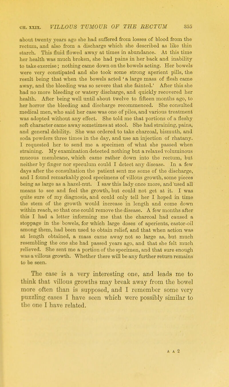 about twenty years ago she had suffered from losses of blood from the rectum, and also from a discharge which she described as like thin starch. This fluid flowed away at times in abundance. At this time her health was much broken, she had pains in her back and inability to take exercise ; nothing came down on the bowels acting. Her bowels w^ere very constipated and she took some strong aperient pills, the result being that when the bowels acted ' a large mass of flesh came away, and the bleeding was so severe that she fainted.' After this she had no more bleeding or watery discharge, and quickly recovered her health. After being well until about twelve to fifteen months ago, to her horror the bleeding and discharge recommenced. She consulted medical men, who said her case was one of piles, and various treatment was adopted without any effect. She told me that portions of a fleshy soft character came away sometimes at stool. She had straining, pains, and general debility. She was ordered to take charcoal, bismuth, and soda powders three times in the day, and use an injection of rhatany. I requested her to send me a specimen of what she passed when straining. My examination detected nothing but a relaxed voluminous mucous membrane, which came rather down into the rectum, but neither by finger nor speculum could I detect any disease. In a few days after the consultation the patient sent me some of the discharge, and I found remarkably good specimens of villous growth, some pieces being as large as a hazel-nut. I saw this lady once more, and'used all means to see and feel the growth, but could not get at it. I was quite siu-e of my diagnosis, and could only tell her I hoped in time the stem of the growth would increase in length and come down within reach, so that one could remove the disease. A few months after this I had a letter informing me that the charcoal had caused a stoppage in the bowels, for which large doses of aperients, castor-oil among them, had been used to obtain relief, and that when action was at length obtained, a mass came away not so large as, but much resembling the one she had passed years ago, and that she felt much relieved. She sent me a portion of the specimen, and that sure enough was a villous growth. Whether there will be any farther return remains to be seen. The case is a very interesting one, and leads me to think that villous growths may break away from the bowel more often than is supposed, and I remember some very puzzling cases I have seen which were possibly similar to the one I have related. A A 2