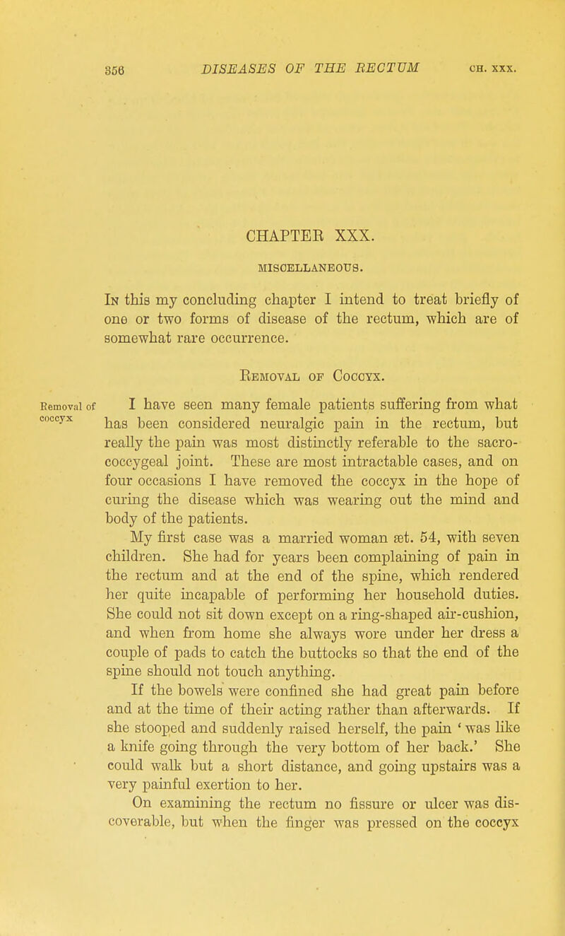 CHAPTER XXX. MISOELLANBOirS. In this my concluding chapter I intend to treat briefly of one or two forms of disease of the rectum, which are of somewhat rare occurrence. Ebmoval of Coccyx. Removal of I have seen many female patients suffering from what coccyx j^g^g been considered neuralgic pain in the rectum, but really the pain was most distinctly referable to the sacro- coccygeal joint. These are most intractable cases, and on four occasions I have removed the coccyx in the hope of curing the disease which was wearing out the mind and body of the patients. My first case was a married woman set. 54, with seven children. She had for years been complaining of pain in the rectum and at the end of the spine, which rendered her quite incapable of performing her household duties. She could not sit down except on a ring-shaped air-cushion, and when from home she always wore under her dress a couple of pads to catch the buttocks so that the end of the spine should not touch anything. If the bowels were confined she had great pain before and at the time of their acting rather than afterwards. If she stooped and suddenly raised herself, the pain ' was like a knife going through the very bottom of her back.' She could walk but a short distance, and gomg upstairs was a very painful exertion to her. On examining the rectum no fissure or ulcer was dis- coverable, but when the finger was pressed on the coccyx