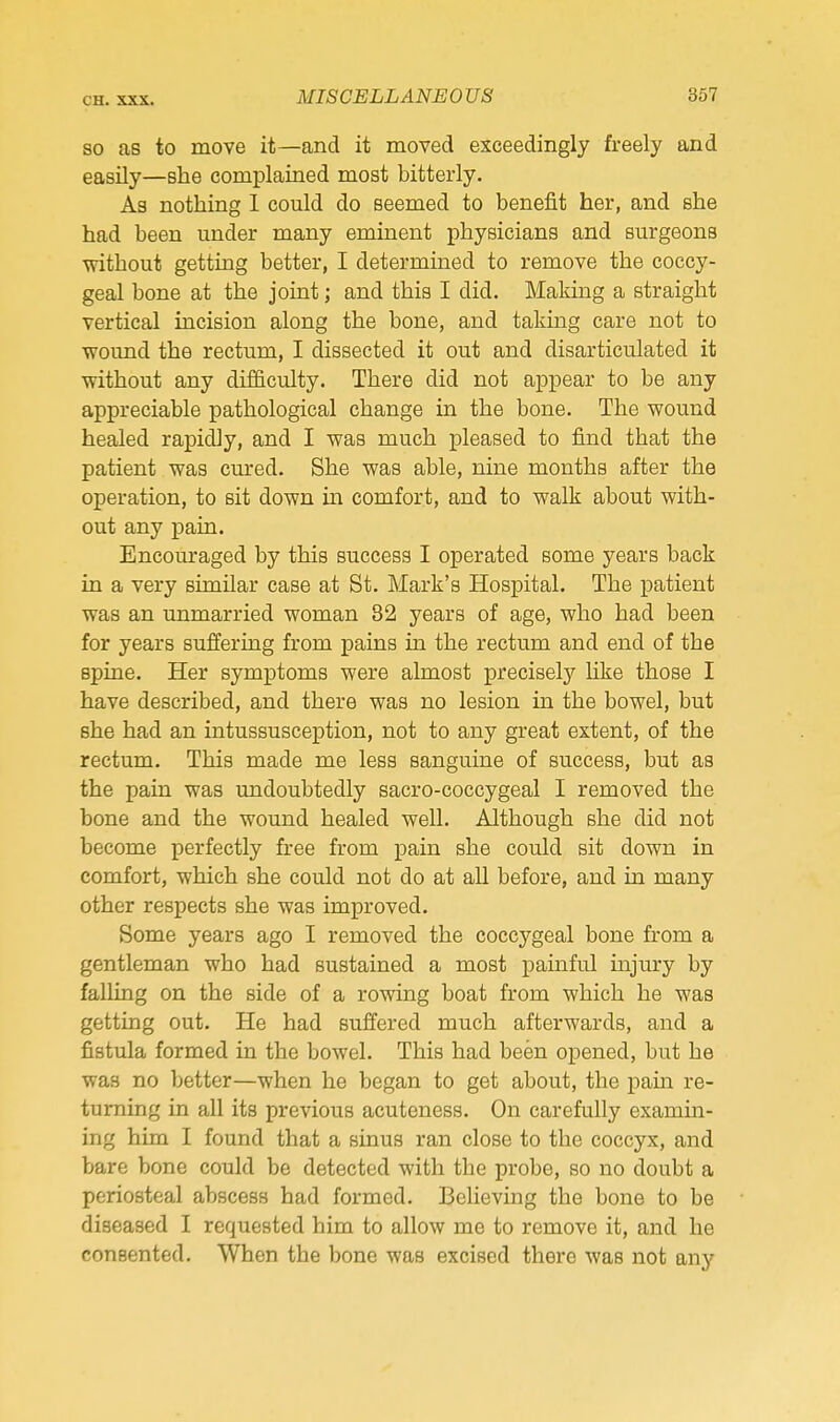 SO as to move it—and it moved exceedingly freely and easily—she complained most bitterly. As nothing 1 could do seemed to benefit her, and she had been under many eminent physicians and surgeons mthout getting better, I determined to remove the coccy- geal bone at the joint; and this I did. Making a straight vertical incision along the bone, and taking care not to wound the rectum, I dissected it out and disarticulated it without any difficulty. There did not appear to be any appreciable pathological change in the bone. The wound healed rapidly, and I was much pleased to find that the patient was cured. She was able, nine months after the operation, to sit down in comfort, and to walk about with- out any pain. Encouraged by this success I operated some years back in a very similar case at St. Mark's Hospital. The patient was an unmarried woman 82 years of age, who had been for years suffering from pains in the rectum and end of the spine. Her symptoms were almost precisely like those I have described, and there was no lesion in the bowel, but she had an intussusception, not to any great extent, of the rectum. This made me less sanguine of success, but as the pain was undoubtedly sacro-coccygeal I removed the bone and the wound healed well. Although she did not become perfectly free from pain she could sit down in comfort, which she could not do at all before, and in many other respects she was improved. Some years ago I removed the coccygeal bone from a gentleman who had sustained a most painful injury by falling on the side of a rowing boat from which he was getting out. He had suffered much afterwards, and a fistula formed in the bowel. This had been opened, but he was no better—when he began to get about, the pam re- turning in all its previous acuteness. On carefully examin- ing him I found that a sinus ran close to the coccyx, and bare bone could be detected with the probe, so no doubt a periosteal abscess had formed. Believing the bone to be diseased I requested him to allow me to remove it, and he consented. When the bone was excised there was not any