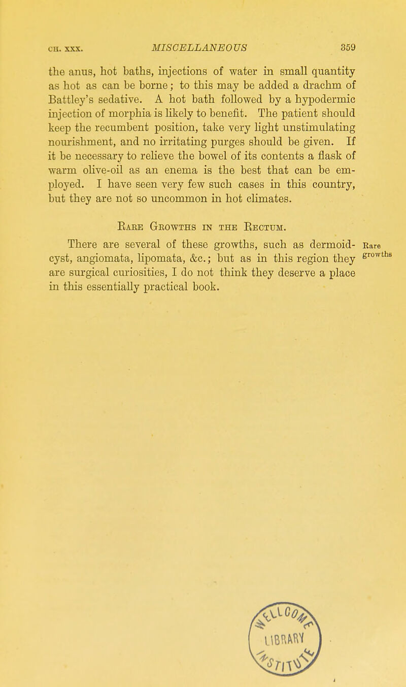 the anus, hot baths, injections of water in small quantity as hot as can be borne; to this may be added a drachm of Battley's sedative. A hot bath followed by a hypodermic injection of morphia is likely to benefit. The patient should keep the recumbent position, take very light unstimulating nourishment, and no irritating purges should be given. If it be necessary to relieve the bowel of its contents a flask of warm oHve-oil as an enema is the best that can be em- ployed. I have seen very few such cases in this country, but they are not so uncommon in hot climates. Eaee Growths in the Eectum. There are several of these growths, such as dermoid- Rare cyst, angiomata, lipomata, &c.; but as in this region they are surgical curiosities, I do not think they deserve a place in this essentially practical book.
