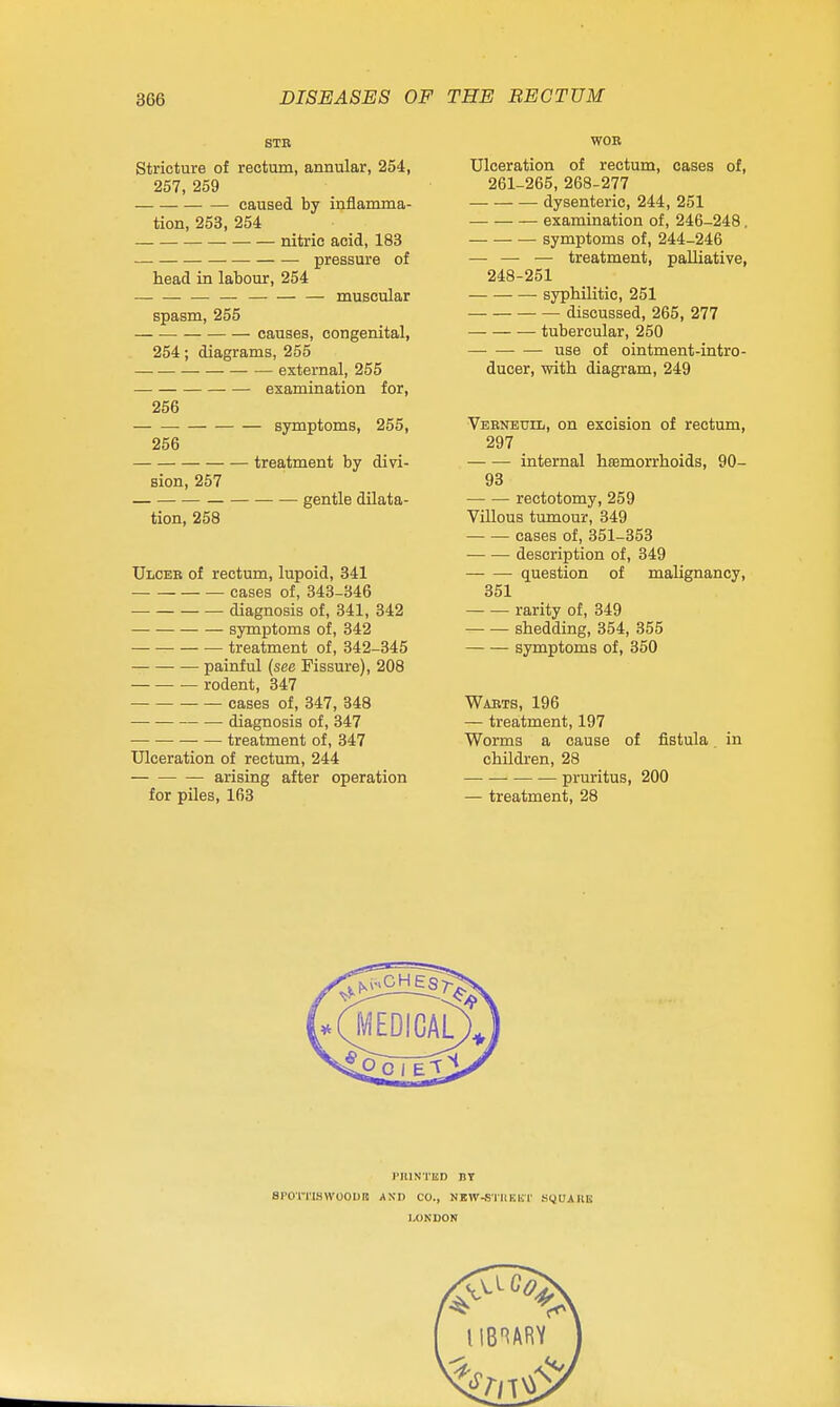 STE Stricture of rectum, annular, 254, 257, 259 caused by inflamma- tion, 253, 254 nitric acid, 183 — pressure of head in labour, 254 muscvilar spasm, 255 causes, congenital, 254; diagrams, 255 external, 255 examination for, 256 symptoms, 255, 256 treatment by divi- sion, 257 gentle dilata- tion, 258 Ulcer of rectum, lupoid, 341 cases of, 348-346 — diagnosis of, 341, 342 symptoms of, 342 treatment of, 342-345 painful (see Fissure), 208 rodent, 347 cases of, 347, 348 diagnosis of, 347 treatment of, 347 Ulceration of rectum, 244 arising after operation for piles, 163 WOB Ulceration of rectum, cases of, 261-265, 268-277 dysenteric, 244, 251 — examination of, 246-248. symptoms of, 244-246 — — — treatment, palliative, 248-251 syphilitic, 251 discussed, 265, 277 tubercular, 250 —■ use of ointment-intro- ducer, with diagram, 249 Veeneuil, on excision of rectum, 297 internal hemorrhoids, 90- 93 rectotomy, 259 Villous tumour, 349 cases of, 351-353 description of, 349 question of mahgnancy, 351 rarity of, 349 shedding, 354, 355 symptoms of, 350 Wabts, 196 — treatment, 197 Worms a cause of fistula in childi-en, 28 pruritus, 200 — treatment, 28 eroinswoouB I'niNTED DT AND CO., NBW-STKKKr LOKDON