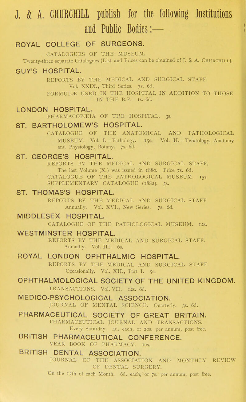 J. & A. CHURCHILL puWisti for the following Institutions and Public Bodies:— ROYAL COLLEGE OF SURGEONS. CATALOGUES OF THE MUSEUM. Twenty-three separate Catalogues (List and Prices can be obtained of J. & A. Churchill). GUY'S HOSPITAL. REPORTS BY THE MEDICAL AND SURGICAL .STAFF. Vol. XXIX., Third Series. 7s. 6d. FORMUL.-l': USED IN THE HOSPITAL IN ADDITION TO THOSE IN THE B.P. IS. 6d. LONDON HOSPITAL. PHARMACOPCEIA OF THE HOSPITAL. 3s. ST. BARTHOLOMEW'S HOSPITAL. CATALOGUE OF THE ANATOMICAL AND PATHOLOGICAL MUSEUM. Vol. I.—Pathology. 153. Vol. II.—Teratology, Anatomy and Physiology, Botany. 7s. 6d. ST. GEORGE'S HOSPITAL. REPORTS BY THE MEDICAL AND SURGICAL STAFF. The last Volume (X.) was issued in 1880. Price 7s. 6d. CATALOGUE OF THE PATHOLOGICAL MUSEUM. 153. SUPPLEMENTARY CATALOGUE (1882). 5.S. ST. THOMAS'S HOSPITAL. REPORTS BY THE MEDICAL AND SURGICAL STAFF Annually. Vol. XVI., New Series. 7s. 6d. MIDDLESEX HOSPITAL. CATALOGUE OF TPIE PATHOLOGICAL MUSEUM. 12s. WESTMINSTER HOSPITAL. REPORTS BY THE MEDICAL AND SURGICAL STAFF. Annually. Vol. III. 6s. ROYAL LONDON OPHTHALMIC HOSPITAL. REPORTS BY THE MEDICAL AND SURGICAL STAFF. Occasionally. Vol. XII., Part I. 5s. OPHTHALMOLOGICAL SOCIETY OF THE UNITED KINGDOM. TRANSACTIONS. Vol. VII. 12s. 6d. MEDICO-PSYCHOLOGICAL ASSOCIATION. JOURNAL OF MENTAL SCIENCE. Quarterly. 3s. 6d. PHARMACEUTICAL SOCIETY OF GREAT BRITAIN. PHARMACEUTICAL JOURNAL AND TRANSACTIONS. Every Saturday. 4d. each, or 20s. per annum, post free. BRITISH PHARMACEUTICAL CONFERENCE. YEAR BOOK OF PHARMACY. los. BRITISH DENTAL ASSOCIATION. JOURNAL OF THE ASSOCIATION AND MONTHLY REVIEW OF DENTAL SURGERY. On the 15th of each Month. 6d. each,' or 7s. per annum, post free.