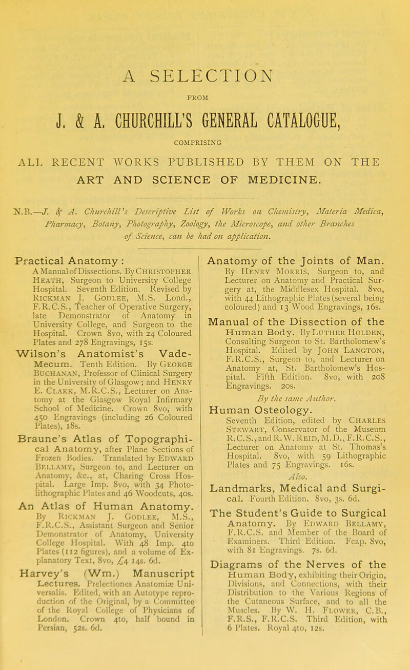 A SELECTION FROM J, & A, CHURCHILL'S GENERAL CATALOGUE, COMPRISING ALL RECENT WORKS PUBLISHED BY THEM ON THE ART AND SCIENCE OF MEDICINE. JJ.B.—J. <f A. Churchill's Descriptive List of Works on Chemistry, Materia Medica, Pharincuy, Botany, Photography, Zoology, the Alicroscope, and other Branches of Science, can be had on application. Practical Anatomy : A Manual of Dissections. By Christopher Heath, Surgeon to University College Hospital. Seventh Edition. Revised by RiCKMAN J. GoDLEE, M.S. Lond., F.R.C.S., Teacher of Operative Surgery, late Demonstrator of Anatomy in University College, and Surgeon to the Hospital. Crown 8vo, with 24 Coloured Plates and 278 Engravings, 15s. Wilson's Anatomist's Vade- Mecum. Tenth Edition. By George Buchanan, Professor of Clinical Surgery in the University of Glasgow; and Henry E. Clark, M.R.C.S., Lecturer on Ana- tomy at the Glasgow Royal Infirmary School of Medicine. Crown 8vo, with 450 Engravings (including 26 Coloured Plates), i8s. Braune's Atlas of Topographi- cal Anatomy, after Plane Sections of Frozen Bodies. Translated by Edward Bki.i.a.my, Surgeon to, and Lecturer on Anatomy, &c., at, Charing Cross Hos- pital. Large Imp. 8vo, with 34 Photo- lithographic Plates and 46 Woodcuts, 40s. An Atlas of Human Anatomy. By RicKMAN J. Godlee, M.S., E.K.C.S., Assistant Surgeon and .Senior Demonstrator of Anatomy, University College Hospital. With 48 Imp. 4to Plates (112 figures), and a volume of Ex- planatory Text, 8vo, /'4 14s. 6d. Harvey's (Wm.) Manuscript Lectures. Prelectiones Anatomix Uni- versalis. Edited, with an Autotype repro- duction of the Original, by a Committee of the Royal College of Physicians of London. Crown 410, half bound in I'ersian, 52s. 6d, Anatomy of the Joints of Man. By Henry Morris, Surgeon to, and Lecturer on Anatomy and Practical Sur- gery at, the Middlesex Hospital. 8vo, with 44 Lithographic Plates (several being coloured) and 13 Wood Engravings, 16s. Manual of the Dissection of the Human Body. By Luther I-Iolden, Consulting Surgeon to St. Bartholomew's Hospital. Edited by John Langton, F.R.C.S., Surgeon to, and Lecturer on Anatomy at, .St. Bartholomew's Hos- pital. Fifth Edition. 8vo, with 20S Engravings. 20s. By the same A nthor. Human Osteology. Seventh Edition, edited by Charles Stewart, Conservator of the Museum R.C.S.,andR.W. Reid, M.D., F.R.C.S., Lecturer on Anatomy at St. Thomas's Hospital. 8vo, with 59 Lithographic Plates and 75 Engravings. 16s. Also. Landmarks, Medical and Surgi- cal. Fourth Edition. Svo, 3s. 6d. The Student's Guide to Surgical Anatomy. By Edward Bellamy, F.R.C.S. and Member of the Board of Examiners. Third Edition. Fcap. Svo, with 81 Engravings. 7s. 6d. Diagrams of the Nerves of the Human Body, exhibiting their Origin, Divisions, and Connections, with their Distribution to the Various Regions of the Cutaneous Surface, and to all the Muscles. By W. H. Flower, C.B., F.R.S., F.R.C.S. Third Edition, with 6 Plates. Royal 410, 12s.