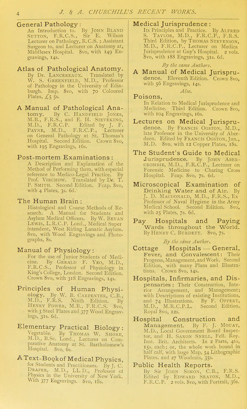 General Pathology: An Introduction to. By John Bland Sutton, F.R.C.S., Sir E. Wilson Lecturer on Pathology, R.C.S. ; Assistant Surgeon to, and Lecturer on Anatomy at, Middlesex Hospital. 8vo, with 149 En- gravings, 14s. Atlas of Pathological Anatomy. By Dr. Lancereaux. Translated by W. S. Greenfield, M.D., Professor of Pathology in the University of Edin- burgh. Imp. 8vo, with 70 Coloured Plates, ^5 5s. A Manual of Pathological Ana- tomy. By C. Handfield Jones, M.B., F.R.S., and E. H. Sieveking, M.D., F.R.C.P. Edited by J. F. Payne, M.D., F.R.C.P., Lecturer on General Patholog)' at St. Thomas's Hospital. Second Edition. Crown 8vo, with 195 Engravings, i6s. Post-mortem Examinations : A Description and Explanation of the Method of Performing them, with especial reference to Medico-Legal Practice. By Prof. ViRCHOW. Translated by Df. T. P. Smith. Second Edition. Fcap. Svo, with 4 Plates, 3s. 6d. The Human Brain : Histological and Coarse Methods of Re- search. A Manual for Students and Asylum Medical Officers. By W. Bevan Lewis, L.R.C.P. Lend., Medical Super intendent. West Riding Limatic Asylum. Svo, with Wood Engravings and Photo- graphs, 8s. Manual of Physiology: For the use of Junior Students of Medi- cine. By Gerald F. Yeo, M.D., F.R.C.S., Professor of Physiology in King's College, London. Second Edition. Crown Svo, with 318 Engravings, 14s. Principles of Human Physi- ology. By W. B. Carpenter, C.B., M.D., F.R.S. Ninth Edition. By Henry Power, M.B., F.R.C.S. Svo, with 3 Steel Plates and 377 Wood Engrav- ings, 3IS. 6d. Elementary Practical Biology: Vegetable. By Thomas W. Shore, M.D., B..Sc. Lond., Lecturer on Com- parative Anatomy at St. Bartholomew's Hospital. Svo, 6s. AText-Bookof Medical Physics, for Students and Practitioners. By J. C. Draper, M.D., LL.D., Professor of Physics in tlie University of New York. With 377 Engravings. Svo, iSs. Medical Jurisprudence: Its Principles and Practice. By Alfred S. Taylor, M.D., F.R.C.P., F.R.S. Third Edition, by Thomas Stevenson, M.D., F.R.C.P., Lecturer on Medica Jurisprudence at Guy's Hospital. 2 vols. Svo, with iSS Engravings, 31s. 6d. By the same Authors. A Manual of Medical Jurispru- dence. Eleventh Edition. Crown Svo, with 56 Engravings, 14s. Also. Poisons, In Relation to Medical Jurisprudence and Medicine. Third Edition. Crown Svo, with 104 Engravings, 16s. Lectures on Medical Jurispru- dence. By Francis Ogston, M.D., late Professor in the University of Aber- deen. Edited by Francis Ogston, Jun., M.D. Svo, with 12 Copper Plates, iSs. The Student's Guide to Medical Jurisprudence. By John Aber- CROMHiE, M.D., F.R.C.P., Lecturer on Forensic Medicine to Charing Cross Hospital. P'cap. Svo, 7s. 6d. Microscopical Examination of Drinking Water and of Air. By J. D. Macdonald, M.D., F.R.S., Ex Professor of Naval Plygiene in the Army Medical School. Second Edition. Svo, with 25 Plates, 7s. 6d. Pay Hospitals and Paying Wards throughout the World. By Henry C. Burdett. Svo, 7s. By the same Author. Cottage Hospitals — General, Fever, and Convalescent: Their Progress, Management, and Work. Second Edition, with many Plans and Illustra- tions. Crown 8vo, 14s. Hospitals, Infirmaries, and Dis- pensaries : Their Construction, Inte- rior Arrangement, and Management; with Descriptions of existing Institutions, and 74 Illustrations. By F. Oppert, M.D., M.R.C.P.L. Second Edition. Royal 8vo, 12s. Hospital Construction and Management. By F. J. Mouat, M.D., Local Government Board Inspec- tor, and H. Saxon Snell, Fell. Roy. Inst. Brit. Architects. In 2 Parts, 4to, 15s. each; or, the whole work bound in half calf, with large Map, 54 Lithographic Plates, and 27 Woodcuts, 35s. Public Health Reports. By Sir John Simon, C.B., F.R.S. Edited by Edward Seaton, M.D., F.R.C.P. 2 vols. Svo, with Portrait, 36s.
