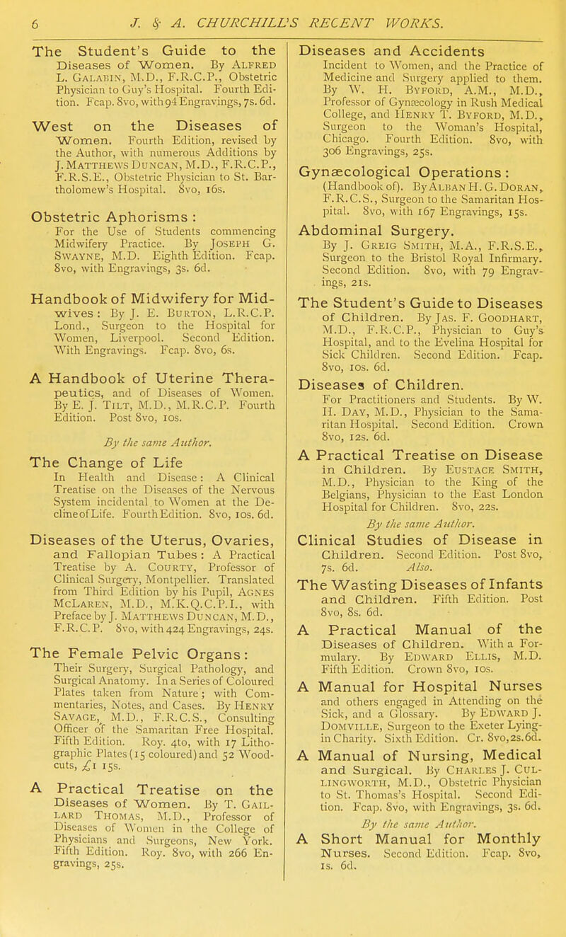 The Student's Guide to the Diseases of Women. By Alfred L. Galaf.ix, M.D., F.R.C.P., Obstetric Physician to Guy's Hospital. Fourth Edi- tion. Fcap. 8vo, with 94 Engravings, 7s. 6d. West on the Diseases of Women. Fourth Edition, revised by the Author, with numerous Additions by J. Matthews Duncan, M.D., F.R.C.P., F.R.S.E., Obstetric Physician to St. Bar- tholomew's Hospital. 8vo, i6s. Obstetric Aphorisms : For the Use of Students commencing Midwifery Practice. By Joseph G. SwAYNE, M.D. Eighth Edition. Fcap. 8vo, with Engravings, 3s. 6d. Handbook of Midwifery for Mid- wives : By J. E. Burton, L.R.C.P. Lond., Surgeon to the Hospital for Women, Liverpool. Second Edition. With Engravings. Fcap. Svo, 6s. A Handbook of Uterine Thera- peutics, and of Diseases of Women. By E. J. Tilt, M.D., M.R.C.P. Fourth Edition. Post Svo, los. By the same Author. The Change of Life In Health and Disease: A Clinical Treatise on the Diseases of the Nervous System incidental to Women at the De- clineofLife. Fourth Edition. Svo, ids. 6d. Diseases of the Uterus, Ovaries, and Fallopian Tubes : A Practical Treatise by A. Courty, Professor of Clinical Surgery, Montpellier. Translated from Third Edition by his Pupil, Agnes McLaren, M.D., M.K.Q.C.P.L, with Preface by J. Matthews Duncan, M.D., F. R. C. P. Svo, with 424 Engravings, 24s. The Female Pelvic Organs: Their Surgerj', Surgical Pathology, and Surgical Anatomy. In a Series of Coloured Plates taken from Nature; with Com- mentaries, Notes, and Cases. By Henry Savage,^ M.D., F.R.C.S., Consulting Officer o'f the Samaritan Free Hospital. Fifth Edition. Roy. 4to, with 17 Litho- graphic Plates (15 coloured)and 52 Wood- cuts, £1 15s. A Practical Treatise on the Diseases of Women. By T. Gail- lard Thomas, M.D., Professor of Diseases of Women in the College of Physicians and Surgeons, New York. Fifth Edition. Roy. Svo, with 266 En- gravings, 25s. Diseases and Accidents Incident to Women, and the Practice of Medicine and Surgery applied to them. By W. H. Byford, A.M., M.D., Professor of Gynecology in Rush Medical College, and Henry T. Byford, M.D., Surgeon to the Woman's Hospital, Chicago. Fourth Edition. Svo, with 306 Engravings, 25s. Gynaecological Operations: (Handbook of). By Alisan H. G. Doran, F.R.C.S., Surgeon to the Samaritan Hos- pital. Svo, with 167 Engravings, 15s. Abdominal Surgery. By J. Greig Smith, M.A., F.R.S.E., Surgeon to the Bristol Royal Infirmary. Second Edition. Svo, with 79 Engrav- ings, 2 IS. The Student's Guide to Diseases of Children. By Jas. F. Goodhart, M.D., F.R.C.P., Physician to Guy's Hospital, and to the Evelina Hospital for .Sick Children. Second Edition. Fcap. Svo, IDS. 6d. Diseases of Children. For Practitioners and Students. By W. H. Day, M.D., Physician to the Sama- ritan Hospital. Second Edition. Crown, Svo, I2S. 6d. A Practical Treatise on Disease in Children. By Eustace Smith, M.D., Physician to the King of the Belgians, Physician to the East London Hospital for Children. Svo, 22s. By the same Author. Clinical Studies of Disease in Children. Second Edition. Post Svo, 7s. 6d. Also. The Wasting Diseases of Infants and Children. Fifth Edition. Post Svo, Ss. 6d. A Practical Manual of the Diseases of Children. With a For- mulary. By Edward Ellis, M.D. Fifth Edition. Crown Svo, los. A Manual for Hospital Nurses and others engaged in Attending on the Sick, and a Glossary. By Edward J. DoMViLLE, Surgeon to the Exeter Lying- in Charity. Sixth Edition. Cr. Svo,2s.6d. A Manual of Nursing, Medical and Surgical. By Charles J. C(;l- i.ingworth, M.D., Obstetric Physician to St. Thomas's Hospital. Second Edi- tion. Fcajj. Svo, with Engravings, 3s. 6d. By the same Author. A Short Manual for Monthly Nurses. Second Edition. Fcap. Svo, IS. 6d.