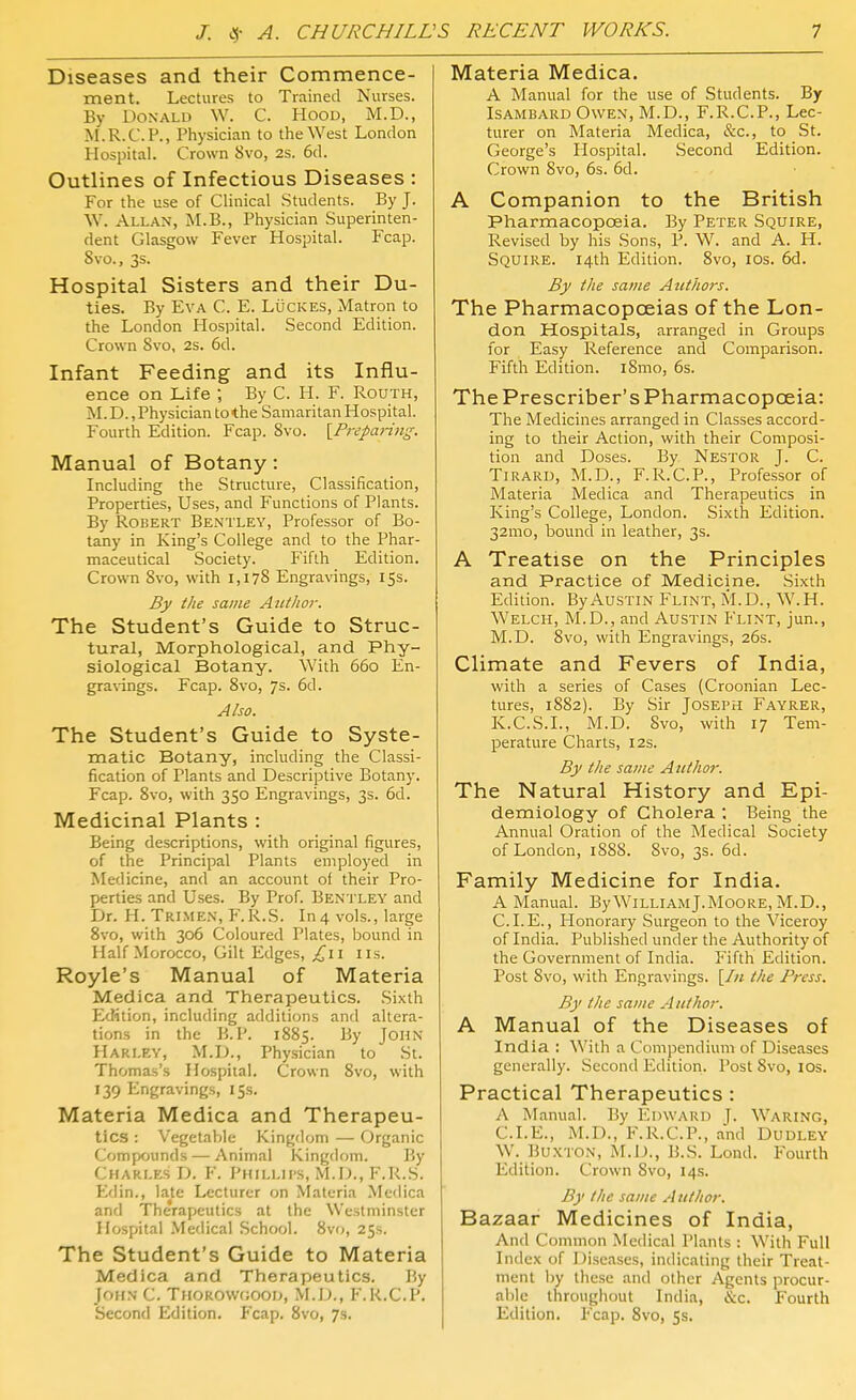 Diseases and their Commence- ment. Lectures to Trained Nurses. By Donald W. C. Hoou, M.D., M.R.C.P., Physician to the West London Hospital. Crown 8vo, 2s. 6d. Outlines of Infectious Diseases : For the use of Clinical Students. By J. W. Allan, M.B., Physician Superinten- dent Glasgow Fever Hospital. Fcap. Svo., 3s. Hospital Sisters and their Du- ties. By Eva C. E. Luckes, Matron to the London Hospital. Second Edition. Crown Svo, 2s. 6d. Infant Feeding and its Influ- ence on Life ; By C. H. F. Routh, M.D., Physician to the Samaritan Hospital. Fourth Edition. Fcap. Svo. {^Preparing. Manual of Botany: Including the Structure, Classification, Properties, Uses, and Functions of Plants. By Robert Bentley, Professor of Bo- tany in King's College and to the Phar- maceutical Society. Fifth Edition. Crown Svo, with 1,178 Engravings, 15s. By the same Author. The Student's Guide to Struc- tural, Morphological, and Phy- siological Botany. With 660 En- gra\-ings. Fcap. Svo, 7s. 6d. Also. The Student's Guide to Syste- matic Botany, including the Classi- fication of Plants and Descriptive Botany. Fcap. Svo, with 350 Engravings, 3s. 6d. Medicinal Plants : Being descriptions, with original figures, of the Principal Plants employed in Medicine, and an account of their Pro- perties and Uses. By Prof. Bentley and Dr. H. Trimen, PM^.S. In4 vols., large Svo, with 306 Coloured Plates, bound in Half Morocco, Gilt Edges, ;^ii lis. Royle's Manual of Materia Medica and Therapeutics. Sixth Edition, including additions and altera- tions in the B.P. 18S5. By John Harley, M.D., Physician to St. Thomas's Hospital. Crown Svo, with 139 Engravings, 15s. Materia Medica and Therapeu- tics : Vegetable Kingdom — Organic Compounds — Animal Kingdom. By Charles D. F. Phillips, M.D., F.R.S. Edin., late Lecturer on Materia Medica and Therapeutics at the Westminster Hospital Medical School. Svo, 253. The Student's Guide to Materia Medica and Therapeutics. By John C. Thorowgooij, M.D., F.R.C.P. Second Edition. P'cap. Svo, 7s. Materia Medica. A Manual for the use of Students. By IsAMBARD Owen, M.D., F.R.C.P., Lec- turer on Materia Medica, &c., to St. George's Hospital. Second Edition. Crown Svo, 6s. 6d. A Companion to the British Pharmacopoeia. By Peter Squire, Revised by his Sons, P. W. and A. H. Squire. 14th Edition. Svo, los. 6d. By the same Authors. The Pharmacopoeias of the Lon- don Hospitals, arranged in Groups for Easy Reference and Comparison. Fifth Edition. iSmo, 6s. The Prescriber's Pharmacopoeia: The Medicines arranged in Classes accord- ing to their Action, with their Composi- tion and Doses. By Nestor J. C. TiRARU, M.D., F.R.C.P., Professor of Materia Medica and Therapeutics in King's College, London. Sixth Edition. 32mo, bound in leather, 3s. A Treatise on the Principles and Practice of Medicine. Sixth Edition. By Austin Flint, M.D., W.H. Welch, M.D., and Austin Flint, jun., M.D. Svo, with Engravings, 26s. Climate and Fevers of India, with a series of Cases (Croonian Lec- tures, 18S2). By Sir JosEPri Fayrer, K.C.S.I., M.D. Svo, with 17 Tem- perature Charts, 12s. By the same Author. The Natural History and Epi- demiology of Cholera; Being the Annual Oration of the Medical Society of London, 188S. Svo, 3s. 6d. Family Medicine for India. A Manual. By William J.Moore, M.D., C. I. E., Honorary .Surgeon to the Viceroy of India. Published under the Authority of the Government of India. Fifth Edition. Post Svo, with Engravings. \In the Press. By the same Author. A Manual of the Diseases of India : With a Compendium of Diseases generally. .Second lidition. Post Svo, 10s. Practical Therapeutics : A Manual. By linwARD J. Waring, CLE., M.D., F.R.C.P., and Dudley W. Buxton, M.D., B.S. Lond. Fourth Edition. Crown Svo, 14s. By the same Author. Bazaar Medicines of India, And Common Medical Plants : With Full Index of Diseases, indicating their Treat- ment by these and other Agents procur- able throughout India, &c. Fourth Edition, Fcap. Svo, 5s.