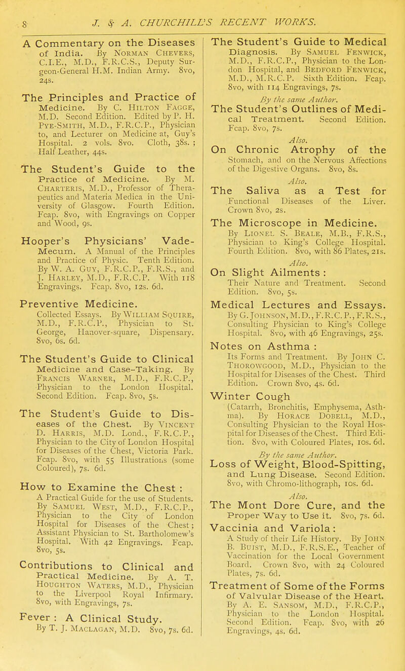 A Commentary on the Diseases of India. By Norman Chevers, C.I.E., M.D., F.R.C.S., Deputy Sur- geon-General li.M. Indian Army. 8vo, 24s. The Principles and Practice of Medicine. By C. Hilton Fagge, M.D. Second Edition. Edited by P. H. Pye-Smith, M.D., F.R.C.P., Pliysician to, and Lecturer on Medicine at, Guy's Hospital. 2 vols. Svo. Cloth, 38s. ; Half Leather, 44s. The Student's Guide to the Practice of Medicine. By M. Charteris, M.D., Professor of Thera- peutics and Materia Medica in the Uni- versity of Glasgow. Fourth Edition. P'cap. Svo, with Engravings on Copper and Wood, gs. Hooper's Physicians' Vade- Mecum. A Manual of the Principles and Practice of Physic. Tenth Edition. ByW. A. Guy, F.R.C.P., F.R.S., and J. Harley, M.D., F.R.C.P. With 118 Engravings. Fcap. Svo, 12s. 6d. Preventive Medicine. Collected Essays. By William Squire, M.D., F.R.C.P., Physician to St. George, Hanover-square, Dispensary. Svo, 6s. 6d. The Student's Guide to Clinical Medicine and Case-Taking. By Francis Warner, M.D., F.R.C.P., Physician to the London Hospital. Second Edition. Fcap. Svo, Ss. The Student's Guide to Dis- eases of the Chest. By Vincent D. Harris, M.D. Lond., F.R.C.P., Physician to the City of London Hospital for Diseases of the Chest, Victoria Park. Fcap. Svo, with 55 Illustratioiis (some Coloured), 7s. 6d. How to Examine the Chest : A Practical Guide for the use of Students. By Samuel West, M.D., F.R.C.P., Physician to the City of London Hospital for Diseases of the Chest; Assistant Physician to St. Bartholomew's Hospital. With 42 Engravings. Fcap. Svo, 5s. Contributions to Clinical and Practical Medicine. By A. T. Houghton Waters, M.D., Physician to the Liverpool Royal Infirmary. Svo, with Engravings, 7s. Fever : A Clinical Study. By T. J. Maclagan, M.D. Svo, 7s. 6d. The Student's Guide to Medical Diagnosis. By Samuel Fenwick, M.D., F.R.C.P., Physician to the Lon- don Hospital, and Bedford Fenwick, M.D., M.R.C.P. Sixth Edition. Fcap. Svo, with 114 Engravings, 7s. By the same Author. The Student's Outlines of Medi- cal Treatment. Second Edition. Fcap. Svo, 7s. Also. On Chronic Atrophy of the Stomach, and on the Nervous Affections of the Digestive Organs. Svo, 8s. Also. The Saliva as a Test for Functional Diseases of the Liver. Crown Svo, 2s. The Microscope in Medicine. By Lionel S. Beale, M.B., F.R.S., Physician to King's College Hospital. Fourth Edition. Svo, with 86 Plates, 21s. Also. On Slight Ailments : Their Nature and Treatment. Second Edition. Svo, 5s. Medical Lectures and Essays. By G. Johnson, M.D.,F.R.C. P., F.R.S., Consulting Physician to King's College Hospital. Svo, with 46 Engravings, 25s. Notes on Asthma : Its Forms and Treatment. By John C. Thorowgood, M.D., Physician to the Hospital for Diseases of the Chest. Third Edition. Crown Svo, 4s. 6d. Winter Cough (Catarrh, Bronchitis, Emphysema, Asth- ma). By Horace Dobell, M.D., Consulting Physician to the Royal Hos- pit.al for Diseases of the Chest. Third Edi- tion. Svo, with Coloured Plates, los. 6d. By the same Author. Loss of Weight, Blood-Spitting, and Lung Disease. Second Edition. Svo, with Chromo-lithograph, los. 6d. Also. The Mont Dore Cure, and the Proper Way to Use it. Svo, 7s. 6d. Vaccinia and Variola: A Study of their Life History. By John B. BuisT, M.D., F.R.S.E., Teacher of Vaccination for the Local Government Board. Crown Svo, with 24 Coloured Plates, 7s. 6d. Treatment of Some of the Forms of Valvular Disease of the Heart. By A. E. Sansom, M.D., F.R.C.P., Physician to the London Hospital. Second Edition. Fcap. Svo, with 26 Engravings, 4s. 6d.