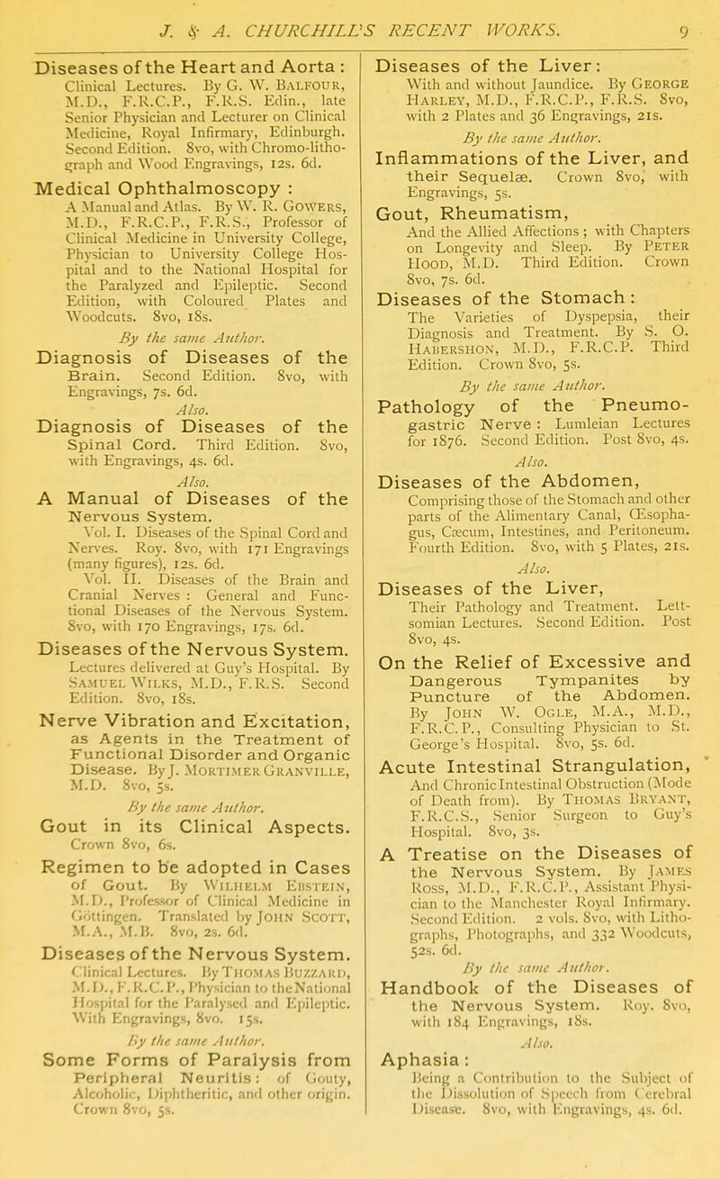 Diseases of the Heart and Aorta : Clinical Lectures. By G. W. Balfour, M.D., F.R.C.P., F.R.S. Edin., late Senior Physician and Lecturer on Clinical Medicine, Royal Infirmary, Edinburgh. Second Edition. 8vo, with Chromo-litho- ^raph and Wood Engravings, I2s. 6d. Medical Ophthalmoscopy : A ^Lanual and Atlas. By W. R. Gowers, M.D., F.R.C.P., F.R.S., Professor of Clinical Medicine in University College, Physician to University College Hos- pital and to the National Hospital for the Paralyzed and Epileptic. Second Edition, with Coloured Plates and Woodcuts. 8vo, 18s. By the same Ant hot: Diagnosis of Diseases of the Brain. Second Edition. Svo, with Engravings, 7s. 6d. Also. Diagnosis of Diseases of the Spinal Cord. Third Edition. Svo, with Engravings, 4s. 6d. Also. A Manual of Diseases of the Nervous System. Vol. L Diseases of the Spinal Cord and Nerves. Roy. Svo, with 171 Engravings (many figures), 12s. 6d. Vol. II. Diseases of the Brain and Cranial Nerves : General and Func- tional Diseases of the Nervous System. Svo, with 170 Engravings, 17s, 6d. Diseases of the Nervous System. Lectures delivered at Guy's Plospital. By .Samuel Wii,Ks, M.D., F.R.S. Second Edition. Svo, iSs. Nerve Vibration and Excitation, as Agents in the Treatment of Functional Disorder and Organic Disease. By J. Mortlmer Granville, M.D. Svo, 5s. By the same Author. Gout in its Clinical Aspects. Crown Svo, 6s. Regimen to be adopted in Cases of Gout. By Wilfielm Ehstelv, M.D., Professor of Clinical .Medicine in Gottingen, Translated by John Scott, M.A., M.B. Svo, 2s. 6d. Diseases of the Nervous System. Clinical Lectures. By Thomas Buzzard, M.D.,F.R.C.P., Physician to the National Hospital for the Paralysed and Epileptic. With Engravings, Svo. iSs. By the same Author, Some Forms of Paralysis from Peripheral Neuritis: of Gouty, Alcoholic, diphtheritic, and other origin. Crown Svo, 5s. Diseases of the Liver: With and without Jaundice. By George Harley, M.D., F.R.C.P., F.R.S. Svo, with 2 Plates and 36 Engravings, 21s. By the same Author. Inflammations of the Liver, and their Sequelae. Crown Svo, with Engravings, 5s. Gout, Rheumatism, And the Allied Affections ; with Chapters on Longevity and Sleep. By Peter Hood, M.D. Third Edition. Crown Svo, 7s. 6d. Diseases of the Stomach : The Vari.eties of Dyspepsia, their Diagnosis and Treatment. By S. O. HAiiERSHON, M.D., F.R.C.P. Third Edition. Crown Svo, 5s. By the same Author. Pathology of the Pneumo- gastric Nerve : Lunileian Lectures for 1876. Second Edition. Post Svo, 4s. Also. Diseases of the Abdomen, Comprising those of the Stomach and other parts of the Alimentary Canal, CEsopha- gus, Ccecum, Intestines, and Peritoneum. Fourth Edition. Svo, with 5 Plates, 21s. Also. Diseases of the Liver, Their Pathology and Treatment. Lett- somian Lectures. Second Edition. Post Svo, 4s. On the Relief of Excessive and Dangerous Tympanites by Puncture of the Abdomen. By John W. Ogle, M.A., ^I.D., F.R.C.P., Consulting Physician to St. George's Hospital. Svo, 5s. 6d. Acute Intestinal Strangulation, And Chronic Intestinal Obstruction (Mode of Death from). By Thomas Bryant, F.R.C.S., Senior Surgeon to Guy's Hospital. Svo, 3s. A Treatise on the Diseases of the Nervous System. By James Ross, M.D., F.R.C.P., Assistant Physi- cian to the Manchester Royal Infirmary. Second Edition. 2 vols. Svo, with Lilho- grajjhs. Photographs, and 332 Woodcuts, 52s. 6d. By the same A uthoi. Handbook of the Diseases of the Nervous System. Roy. Svo, with 184 Engravings, iSs. Also. Aphasia: Being a Contribution to the Subject of the Dissolution of Speech from Cerebral Disease. Svo, with Engravings, 4s. 6d.