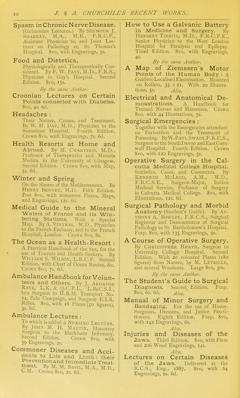 Spasm inChronicNerveDisease. (Gulstonian Lectures.) By Seymour J. Sharkey, M.A., M.B., F.R.C.P., Assistant Physician to, and Joint Lec- turer on Pathology at, St. Thomas's Plospital. 8vo, with Engravings, 5s. Food and Dietetics, Physiologically and Therapeutically Con- sidered. By ¥. W. Pavy, M.D., F.R.S., Ph)'sician to Guy's liospital. Second Edition. 8vo, iss. By the same Author. Croonian Lectures on Certain Points connected with Diabetes. 8vo, 4s. 6d. Headaches : Their Nature, Causes, and Treatment. By \V. PL Day, M.D., Physician to the Samaritan Liospital. Fourth Edition. Crown Svo, with Engravings, 7s. 6d. Health Resorts at Home and Abroad. By M. Charteris, M.D., Professor of Therapeutics and Materia Medica in the University of Glasgow. Second Edition. Crown Svo, with Map, 5s. 6d. Winter and Spring On the Shores of the Mediterranean. By Henry Bennet, M.D. Fifth Edition. Post Svo, with numerous Plates, Maps, and Engravings, 12s. 6d. Medical Guide to the Mineral Waters of France and its Win- tering Stations. With a Special Map. ByA. ViNTRAS, M.D., Physician to the F'rench Embassy, and to the F'rench Hospital, London. Crown Svo, 8s. The Ocean as a Health-Resort : A Practical Handbook of the Sea, for the use of Tourists and Health-Seekers. By William S. Wilson, L.R.C.P. Second Edition, with Chart of Ocean Routes, &c. Crown Svo, 7s. 6d. Ambulance Handbook for Volun- teers and Others. By J. Ardavon Raye, L.K. & Q.C.P.L, L.RiC.S.L, late Surgeon to H.B.INL Transport No. 14, Zulu Campaign, and Surgeon E.LR. Rifles. Svo, with 16 Plates (50 figures), 3s > 6cl ■ Ambulance Lectures: To which is added a Nursino Lecture By John M. H. Martin, Honorary Surgeon to the Blackburn Lifirmary. Second Edition. Crown Svo, with 59 Engravmgs, 2s. Commoner Diseases and Acci- dents to Life and Limb: their Preventionand Immediate Treat- ment. By M. M. Basil, M.A., M.B., CM. Crown Svo, 2.S. 6d. How to Use a Galvanic Battery in Medicine and Surgery. By Herbert TiiiKirs, M.I)., F.R.C.P.E., Senior Physician to the West London Hospital for Paralysis and Epilepsy. Third Edition. Svo, with Engravings, 4s. By the same Author. A Map of Ziemssen's Motor Points of the Human Body : A Guide to Localised Electrisation. Mounted on Rollers, 35 X2i. With 20 Illustra- tions, 5s. Also. Electrical and Anatomical De- monstrations. A Handbook for Trained Nurses and Masseuses. Crown Svo, with 44 Illustrations, 5s. Surgical Emergencies : Together with the Emergencies attendant on Parturition and the Treatment of Poisoning. ByW.Paul Swain,F.R.C.S., Surgeon to the South Devon and East Corn- wall Hospital. Fourth Edition. Crown Svo, with 120 Engravings, 53. Operative Surgery in the Cal- cutta Medical College Hospital. Statistics, Cases, and Comments. By Kenneth McLeod, A.M., M.D., F.R.C.S.E., Surgeon-Major, Indian Medical Service, Professor of Surgery in Calcutta Medical College. Svo, with Illustrations, 12s. 6d. Surgical Pathology and Morbid Anatomy (Student's Guide). By An- thony A. BowLUY, F.R.C.S., Surgical Registrar and Demonstrator of Surgical Pathology to St. Bartholomew's Hospital. Fcap. Svo, with 135 Engravings, 9s. A Course of Operative Surgery. By Christopher Heath, Surgeon to- University College Hospital. Second Edition. With 20 coloured Plates (iSo- figures) from Nature, by M. LfiVEiLLfi, and several Woodcuts. Large Svo, 30s. By the same Author. The Student's Guide to Surgical Diagnosis. Second^ Edition. Fcap. Svo, 6s. 6d. Also. ' Manual of Minor Surgery and Bandaging. For the use of Ilouse- Surgeons, Dressers, and Junior Pr.icti- tioners. Eighth Edition. F'cap. Svo, with 142 Engravings, 6s. A/so. Injuries and Diseases of the Jaws. Third Edition. Svo, with Plate and 206 Wood Engravings, 14s. A/so, Lectures on Certain Diseases of the Jaws. Delivered at the R.C.S., Eng., 1S87. Svo, with 64 Engravings, 2s. 6d.