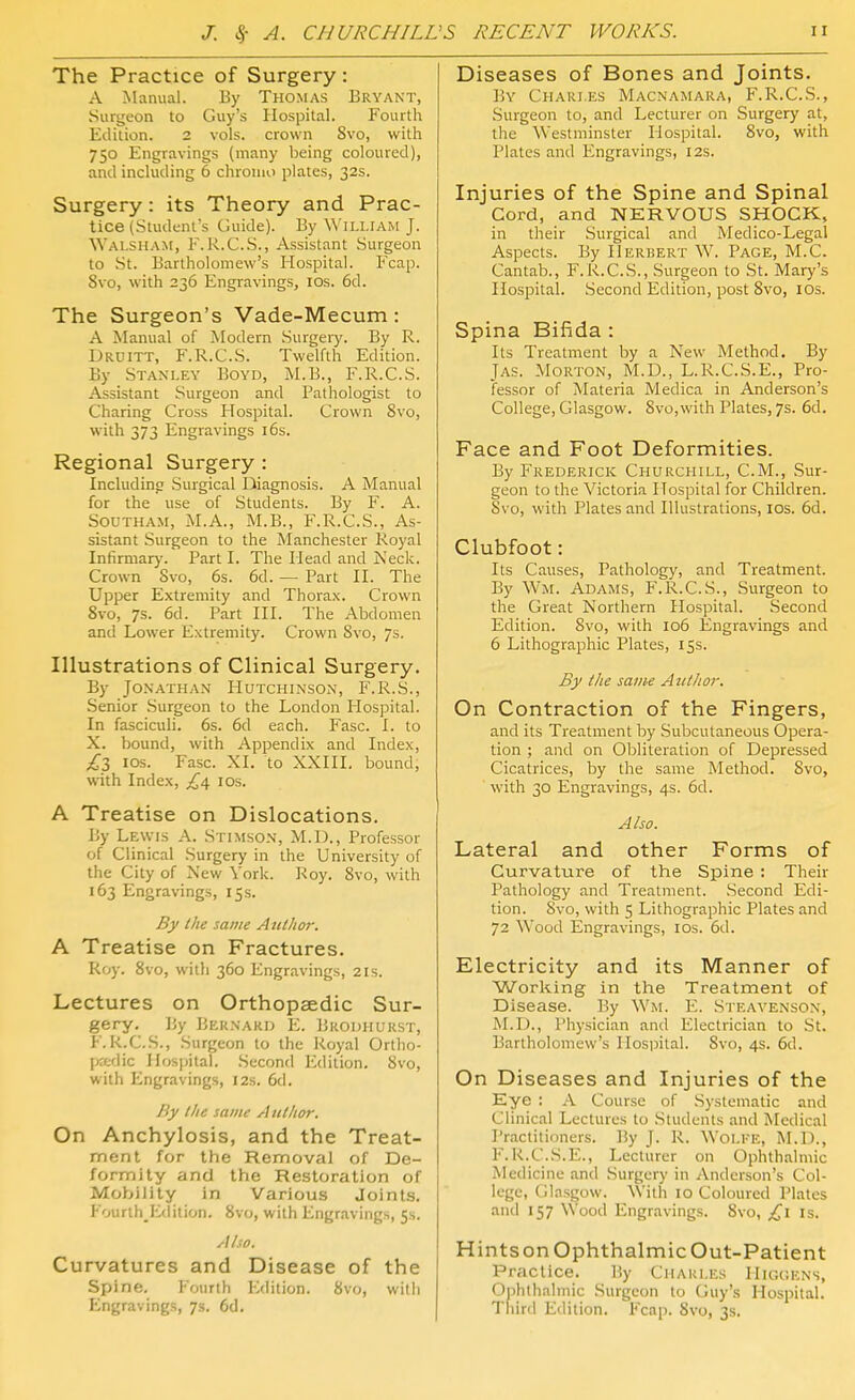 The Practice of Surgery: A Manual. By Thomas Bryant, Surgeon to Guy's Hospital. Fourth Edition. 2 vols, crown Svo, with 750 Engravings (many being coloured), and including 6 chroiuo plates, 32s. Surgery: its Theory and Prac- tice (Student's Guide). By William J. Walsh.am, F. R.G..S., Assistant Surgeon to St. Bartholomew's Hospital. Fcap. Svo, with 236 Engravings, los. 6d. The Surgeon's Vade-Mecum: A Manual of iModern Surgeiy. By R. Druitt, F.R.C.S. Twelfth Edition. By .Stanley Boyd, M.B., F.R.C.S. Assistant Surgeon and Pathologist to Charing Cross Hospital. Crown Svo, with 373 Engravings i6s. Regional Surgery : Includinc? Surgical Diagnosis. A Manual for the use of Students. By F. A. Southam, M.A., M.B., F.R.C.S., As- sistant Surgeon to the Manchester Royal Infirmary. Part I. The Head and Neck. Crown Svo, 6s. 6d. — Part H. The Upper Extremity and Thorax. Crown Svo, 7s. 6d. Part HI. The Abdomen and Lower Extremity. Crown Svo, 7s. Illustrations of Clinical Surgery. By Jonathan Hutchinson, F.I^.S., .Senior .Surgeon to the London Hospital. In fasciculi. 6s. 6d each. Ease. I. to X. bound, with Appendix and Index, £Z los. Ease. XI. to XXIII. bound, with Index, £4, los. A Treatise on Dislocations. By Lewis A. Stimson, M.D., Professor of Clinical .Surgery in the University of the City of New York. Roy. Svo, with 163 Engravings, 15s. By the same Author. A Treatise on Fractures. Roy. Svo, with 360 Engravings, 21s. Lectures on Orthopaedic Sur- gery. By Bernard E. Brodhurst, F.R.C.S., Surgeon to the Royal Ortho- fjadic Hospital. Second Edition. Svo, with Engravings, 12s. 6d. /iy I he same Author. On Anchylosis, and the Treat- ment for the Removal of De- formity and the Restoration of Mobility in Various Joints. Fourth Edition. Svo, with Engravings, 5s. Also. Curvatures and Disease of the Spine. Fourth Edition. Svo, with Engravings, 7s. 6d. Diseases of Bones and Joints. By Chari.es Macnamara, F.R.C.S., Surgeon to, and Lecturer on Surgery at, the Westminster Hospital. Svo, with Plates and Engravings, 12s. Injuries of the Spine and Spinal Cord, and NERVOUS SHOCK, in their Surgical and Medico-Legal Aspects. By Herbert W. Page, M.C. Cantab., F.R.C.S., Surgeon to St. Mary's Hospital. .Second Edition, post Svo, lOs. Spina Bifida : Its Treatment by a New Method. By Jas. Morton, M.D., L.R.C.S.E., Pro- fessor of Materia Medica in Anderson's College, Glasgow. Svo,with Plates, 7s. 6d. Face and Foot Deformities. By Frederick Churchill, CM., Sur- geon to the Victoria Hospital for Children. Svo, with Plates and Illustrations, los. 6d. Clubfoot: Its Causes, Pathology, and Treatment. By Wm. Adams, F.R.C.S., Surgeon to the Great Northern Hospital. Second Edition. Svo, with 106 Engravings and 6 Lithographic Plates, 15s. By the same Author. On Contraction of the Fingers, and its Treatment by .Subcutaneous Opera- tion ; and on Obliteration of Depressed Cicatrices, by the same Method. Svo, with 30 Engravings, 4s. 6d. Also. Lateral and other Forms of Curvature of the Spine : Their Pathology and Treatment. Second Edi- tion. Svo, with 5 Lithographic Plates and 72 Wood Engravings, los. 6d. Electricity and its Manner of Working in the Treatment of Disease. By Wm. Y.. Steavenson, ALD., Physician and Electrician to St. Bartholomew's Hospital. Svo, 4s. 6d. On Diseases and Injuries of the Eye : A Course of Systematic and Clinical Lectures to Students and Medical Practitioners. ]5y J. R. Wolke, ALD., F.R.C.S.E., Lecturer on Ophthalmic Medicine and Surgery in Anderson's Col- lege, Glasgow. With 10 Coloured Plates and 157 Wood Engravings. Svo, is. HintsonOphthalmicOut-Patient Practice. P.y Ciiari.es IIighens, Ophthalmic Surgeon to Guy's Hospital. Third Edition. Fcap. Svo, 3s.