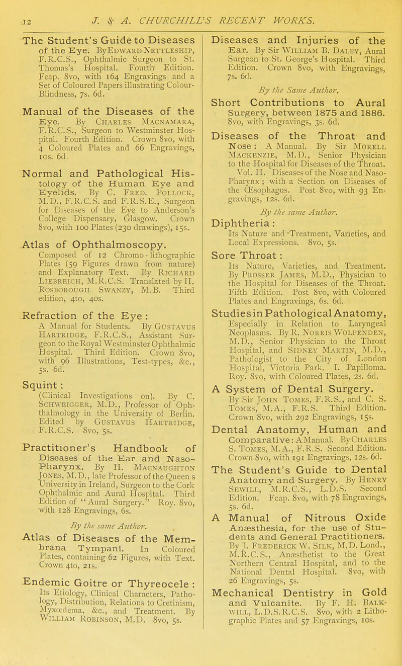 The Student's Guide to Diseases of the Eye. By Edward Nettleship, F.R.C.S., Ophthalmic Surgeon to St. Thomas's Hospital. Fourth Edition. Fcap. Svo, with 164 Engravings and a Set of Coloured Papers illustrating Colour- Blindness, 7s. 6d. Manual of the Diseases of the Eye. By Charles Macnamara, F.R.C.S., Surgeon to Westminster Hos- pital. Fourth Edition. Crown Svo, with 4 Coloured Plates and 66 Engravings, I OS. 6d, Normal and Pathological His- tology of the Human Eye and Eyelids. By C. Fred. Pollock, M.D., F.R.C.S. and F.R.S.E., Surgeon for Diseases of the Eye to Anderson's College Dispensary, Glasgow. Crown Svo, with 100 Plates (230 drawings), 15s. Atlas of Ophthalmoscopy. Composed of 12 Chromo - lithographic Plates (59 Pigures drawn from nature) and Explanatory Text. By Richard Liebreich, M.R.C.S. Translated by H. RosKOROUGH SwANZY, M.B. Third edition, 4to, 40s. Refraction of the Eye : A Manual for Students. By GuSTAVUS Hartridge, F.R.C.S., Assistant Sur- geon to the Royal Westminster Ophthalmic Plospital. Third Edition. Crown Svo, with 96 Illustrations, Test-types, &c., 5s. 6d. Squint ; (Clinical Investigations on). By C. ScHWEiGGER, M.D., Professor of Oph- thalmology in the University of Berlin. Edited by Gustavus Hartridge, F.R.C.S. Svo, ss. Practitioner's Handbook of Diseases of the Ear and Naso- pharynx. By H. Macnaughton Jones, M.D., late Professor of the Queen s University in Ireland, Surgeon to the Cork Ophthalmic and Aural Hospital. Third Edition of Aural Surgery. Roy. Svo, with 12S Engravings, 6s. By the same A at It or. Atlas of Diseases of the Mem- brana Tympani. In Coloured Plates, containing 62 Figures, with Text. Crown 4to, 21s. Endemic Goitre or Thyreocele : Its Etiology, Clinical Characters, Patho- logy, Distribution, Relations to Cretinism, Myxcedema, &c., and Treatment. By William Robinson, M.D. Svo, 5s. Diseases and Injuries of the Ear. By Sir AVilliam B. Dalhy, Aural Surgeon to St. George's Hospital. Third Edition. Crown Svo, with Engravings, 7s. 6d. By the .Same Author. Short Contributions to Aural Surgery, between 1875 and 1886. Svo, with Engravings, 3s. 6d. Diseases of the Throat and Nose : A Manual. By Sir Morell Mackenzie, M.D., Senior Physician to the Hospital for Diseases of the Throat. Vol. II. Diseases of the Nose and Naso- pharynx ; with a Section on Diseases of the CEsophagus. Post Svo, with 93 En- gravings, I2S. 6d. By the same Author. Diphtheria: Its Nature and -Treatment, Varieties, and Local Expressions. Svo, 5s. Sore Throat: Its Nature, Varieties, and Treatment. By Prosser James, M.D., Physician to the Hospital for Diseases of the Throat. Fifth Edition. Post Svo, with Coloured Plates and Engravings, 6s. 6d. Studiesin Pathological Anatomy, Especially in Relation to Laryngeal Neoplasms. By R. Norris Woli-enden, M.D., Senior Physician to the Throat Hospital, and Sidney Martin, M.D., Pathologist to the City of London Hospital, Victoria Park. I. Papilloma. Roy. Svo, with Coloured Plates, 2s. 6d. A System of Dental Surgery. By Sir John Tomes, F.R.S., and C. S. Tomes, M.A., F.R.S. Third Edition. Crown Svo, with 292 Engravings, 15s. Dental Anatomy, Human and Comparative: A Manual. By Charles S. Tomes, M.A., F.R.S. Second Edition. Crown Svo, with 191 Engravings, 12s. 6d. The Student's Guide to Dental Anatomy and Surgery. By Henry Sewill, M.R.C.S., L.D.S. Second Edition. Fcap. Svo, with 7S Engravings, SS. 6d. A Manual of Nitrous Oxide Anaesthesia, for the use of Stu- dents and General Practitioners. By J. Frederick W. Silk, M.D. Lond., M.R.C.S., Antesthetist to the Great Northern Central Hospital, and to the National Dental Hospital. Svo, with 26 Engravings, 5s. Mechanical Dentistry in Gold and Vulcanite. ]5y F. H. Bai.k- wii.L, L.D.S.R.C.S. Svo, with 2 Litho- graphic Plates and 57 Engravings, los.