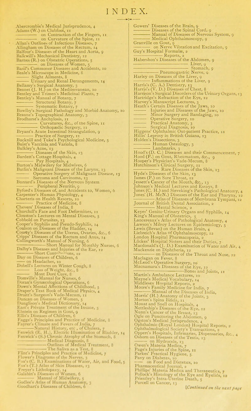 Abercroinbic's Medical Jurisprudence, 4 Adams (W.) on Clubfoot, II on Contraction of the Fingers, 11 on Curvature of the Spine, 11 Allan's Outlines of Infectious Diseases, 7 AUingham on Diseases of the Rectum, 14 Balfour's Diseases of the Heart and Aorta, 9 Balkwill's Mechanical Dentistrj'j 12 Barnes (R.) on Obstetric Operations, 5 on Diseases of Women, 5 Basil's Commoner Diseasiis and Accidents, 10 Beale's Microscope in Medicine, 8 Slight Ailments, 8 Urinary- and Renal Derangements, 14 Bellamy's Surgical Anatomy, 3 Bennet (J. H.) on the Mediterranean, 10 Bentley and Trimen's Medicinal Plants, 7 Bentley's Manual of l^otany, 7 Structural Botany, 7 Systematic Botany, 7 Bowiby's Surgical Pathology and Morbid Anatomy, 10 Braune's Topographical Anatomy, 3 Brodhurst's Anchylosis, 11 Curvatures, Sec, of the Spine, 11 Orthopaedic Surgery, 11 Bryant's Acute Intestinal Strangulation, 9 ■ Practice of Surgery, 11 Bucknill and Tuke's Psychological Medicine, 5 Buist's Vaccinia and Variola, 8 Bulkley's Acne, 13 ^— ■ Diseases of the Skin, 13 Burdett's Cottage Hospitals, 4 Pay Hospitals, 4 Burton's Midwifery for Midwives, 6 Butlin's Malignant Disease of the Larynx, 13 Operative Surgery of Malignant Disease, 13 Sarcoma and Carcinoma, 13 Buzzard's Diseases of the Nervous System Peripheral Neuritis, 9 Byford's Diseases of, and Accidents to. Women, 6 Carpenter's Human Physiologj', 4 Charteris on Health Resorts, 10 Practice of Medicine, 8 Chevers' Diseases of India, 8 ■Churchill's Face and Foot Deformities, ii Clouston's Lectures on Mental Diseases, 5 ■Cobbold on Parasites, 13 Cooper's S>'philis and Pseudo-Syphilis, 14 Coulson on Diseases of the Bladder, 14 Courty's Diseases of the Uterus, Ovaries, &c., 6 Cripps' Diseases of the Rectum and Anus, 14 Culhngworth's Manual of Nursing, 6 ; Short Manual for Monthly Nurses, 6 Dalbys Diseases and Injuries of the Ear, 12 Short Conf'^'-'-ons, 12 Day on Diseases of Children, 6 on Headaches, 10 Dobell's Lectures on Winter Cough, 8 Ixjss of Weight, ScQ., 8 Mont Dor<- Cure, 8 Domville's Manual for Nurses, 6 Doran's Gynaxological Operations, 6 Down's Mental Affections of Childhood, 5 Draper's Text Book of Medical Physics, 4 Druitt's Siir^jcon's Vade-Mecum, 11 X>uncan on f->iseases of Women, 5 Dunzlison's Medical Dictionary, 14 East s Private Treatment of the Insane, 5 KVistein on Regimen in Gout, 9 Kllis's niseiises of Children, 6 Fagge's I'rinciples and Practice of Medicine, 8 Fayrcr's Climate and Fevers of India, 7 Natural History, etc , of Cholera, 7 Fenwick (K. H.), Electric Illumination of Bladder, 14 Fenwick's (S.) Chronic Atrophy of the Stomach, 8 Medical Diagnosis, 8 Outlines of Medical Treatment, 8 —; The Saliva as a Test, 8 Flint's Principles and I'ractice of Medicine, 7 Flower's Diagram* of the Nerves, 3 Fox's (C. }).) Kxaminations ii( Water, Air, and Food, 5 Fox's (T.) Atlas of Skin Diseases, 13 Freycr's Litholopaxy, 14 Oalabin's Diseases of Women. 6 Manual of Midwifery, 5 fWj<l\ec-i Atlas of Human Anatomy, 3 fJoodhart's Diseases of Children, 6 ■<>♦ I Gowers' Diseases of the Brain, 9 I Diseases of the Spinal Cord, 9 Manual of Diseases of Nervous System, 9 ■ Medical Ophthalmoscopy, 9 Granville on Gout, 9 on Nerve Vibration and Excitation, 9 Guy's Hospital Formula;, 2 Reports, 2 Habershon's Diseases of the Abdomen, 9 Liver, 9 Stomach, 9 Pneumogastric Nerve, q Harley on Diseases of the Liver, g Inflammations ol the Liver, 9 Harris's (C. A.) Dentistry, 13 Harris's (V. D.) Diseases of Chest, 8 Harrison's Surgical Disorders of the Urinary Organs,: 3 Hartridge's Refraction of the Eye, 12 Harvey's Manuscript Lectures, 3 Heath's Certain Diseases of the Jaws, 10 Injuries and Diseases of the Jaws, 10 I\Iinor Surgery and Bandaging, 10 Operative Surgerj', 10 Practical Anatomy, 3 Surgical Diagnosis, 10 Higgens' Ophthalmic Out-patient Practice, 11 Hillis' Leprosy in British Guiana, 13 Holden's Dissections, 3 Human Osteology, 3 Landmarks, 3 Hood's (D. C.) Diseases and their Commencement, 7 Hood (P.) on Gout, Rheumatism, ftc, 9 Hooper's Physician's Vade-Mecum, 8 Hutchinson's Clinical Surgery, 11 Rare Diseases of the Skin, 13 Hyde's Diseases of the Skin, 13 Tames (P.) on Sore Throat, 12 Jessett's Cancer of the Mouth, &c., 13 Johnson's IMedical Lectures and Essays, 8 Jones (C. H.) and Sieveking's Pathological Anatomy, 4 Jones' (H. McN.) Diseases of the Ear and Pharj-nx, 12 Atlas of Diseases of MembranaTympani, 12 Journal of British Dental Association, 2 Mental Science, 2 Keyes' Genito-Urinary Organs and Syphilis, 14 King's Manual of Obstetrics, 5 Lancereaux's Atlas of Pathological Anatomy, 4 Lawson's Milroy Lectures on Epidemiology, 5 Lewis (Bevan) on the Human Brain, 4 Liebreich's Atlas of Ophthalmoscopy, 12 London Hospital Pharmacopoeia, 2 Luckes' Hospital Sisters and their Duties, 7 Macdonald's (J. D.) Examination of Water and Air, 4 Mackenzie on Diphtheria, 12 on Diseases of the Throat and Nose, 12 Maclagan on Fever, 8 McLeod's Operative Surgery, 10 Macnamara's Diseases of the Ej'e, 12 ; Bones and Joints, 11 Martin's Ambulance Lectures, 10 Mayne's Medical Vocabulary, 14 Middlesex Hospital Reports, 2 Moore's Family Medicine for India, 7 Manual of the Diseases of India, Morris' (H.) Anatomy of the Joints, 3 Morton's Spina llilida, 11 Mouat and Snell on Hospitals, 4 Ncttleship's Diseases of the Eye, 12 Nunn's Cancer of the Breast, 13 Ogle on Puncturing the AI)domen, 9 Ogston's Medical Jurisprudence, 4 Ophthalmic (Royal London) Hospital Reports, 2 Ophthalniological Society's Transactions, 2 Oppert's Hospitals, Inlirmaries, Dispensaries, S:c.. 4 Osborn on Diseases of the Testis, 13 on Hydrocele, 13 Owen's Materia Medica, 7 Page's Injuries of the Spine, 11 Parkes' Practical Hygiene, 5 Pavy on Diabetes, 10 on Food and Dietetics, 10 Pharmaceutical Journal, 2 Phillips' Materia Medica and Therapeutics, 7 Pollock's Histology of the Eye and Eyelids, 12 Priestley's Intra-Utcrine Death, 5 I'urcell on Cancer, 13 [Colliiniieti on the next /■age
