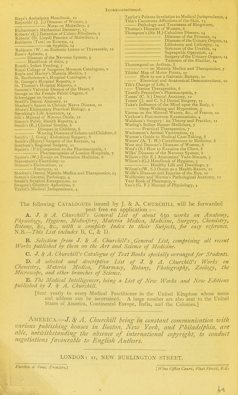 Raye's Ambulance Handbook, lo Reynolds' (J. J.) Diseases of Women, 5 Notes on Midwifery, 5 Richardson's Mechanical Dentistry, 13 Roberts' (C.) Detection of Colour-Hlindness, 5 Roberts' (D. Lloyd) Practice of Midwifery, 5 Robinson (Tom) on Eczema, 14 on Syphilis, 14 Robinson (\V.) on Endemic Goitre or'I hyreocele, 12 Ross's Aphasia, 9 Diseases of the Nervous System, 9 Handbook of ditto, 9 Routh's Infant Feeding, 7 Royal College of Surgeons- Museum Catalogues, 2 Royle and Harley's Materia Medica, 7 St. Bartholomew's Hospital Catalogue, 2 St. George's Hospital Reports, 2 St. Thomas's Hospital Reports, 2 Sansom's Valvular Dise.-ise of the Heart, 8 Savage on the Female Pelvic Organs, 6 Schweigger on Squint, 12 Sewill's Dental Anatomy, 12 Sharkey's Spasm in Chronic Nerve Disease, 10 Shore's Elementary Practical Biology, 4 Sieveking's Life Assurance, 14 Silk's Manual of Nitrous O.xide, 12 .Simon's Public Health Reports, 4 Smith's (E.) Clinical Studies, 6 Diseases in Children, 6 Wasting Diseasesof Infants and Children, 6 _ Smith's (J. Greig) Abdominal Surgery, 6 Smith's (Henry) Surgery of the Rectum, 14 Southam's Regional Surgery, 11 Squire's (P.) Companion to the Pharmacopoeia, 7 Pharmacopoeias of London Hospitals, 7 Squire's (W.) Essay|s on Preventive Medicine, 8 Steavenson's Electricity,'11 Stimson's Dislocations, 11 Fractures, 11 Stocken's Dental Materia Medica and Therapeutics, 13 Sutton's General Pathology, 4 Swain's Surgical Emergencies, 10 Swayne's Obstetric Aphoriflms, 6 Taylor's Medical Jurisprudence, 4 Taylor's Poison.s in relation to Medical'Jurisprudence, 4 Thin's Cancerous Affections of the Skin, 13 Pathology and Treatment of Ringworm, Thomas's Diseases of Women, 6 Thomp.son's (Sir H.) Calculous Disease, 14 Diseases of the Prostate, 14 Diseases of the Urinary Organs, 14 Lithotomy and Lithotrity, 14 Stricture of the Urethra, 14 Suprapubic Operation, 14 Surgery of the Urinary Organs, 14 Tumours of the Bladder, 14 Thorowgood on Asthma, 8 on Materia Medica and Therapeutics, 7 Tibbits' Map of Motor Points, 10 How to use a Galvanic Batterj', 10 Electrical and Anatomical Demonstrations, la Tilt's Change of Life, b Uterine Therapeutics, 6 Tirard's Prescriber's Pharmacopoeia, 7 Tomes' (C. S.) Dental Anatomy, 12 Tomes' (J. and C. S.) Dental Surgery, 12 Tuke's Influence of the Mind upon the Body, 5 ■ Sleep-Walking and Hypnotism, 5 ■Vintras on the Mineral Waters, &c., of France, 10 Virchow's Post-mortem E,\'aminalions, 4 Walsham's Surgery ; its Theory and Practice, 11 Waring's Indian Bazaar Medicines, 7 Practical Therapeutics, 7 Warlomont's Animal Vaccination, 13 Warner's Guide to Medical Case-Taking, 8 Water.s' (A. T. H.) Contributions to Medicine, 8 West and Duncan's Diseases of Women, 6 West's (S.) How to E.\nmine the Chest, 8 Wilks' Diseases of the Nervous System, 8 Wilson's (.Sir E.) Anatomists' Vade-Mecum, 3 Wilson's (G.) Handbook of Hygiene, 5 Healthy Life and Dwellings, 5 Wilson's (W. S.) Ocean as a Health-Resort, 10 Wolfe's Diseases and Injuries of the Eye, 11 Wolfenden and'Martin's Pathological Anatomy, 12 Year Book of Pharmacy, 2 Veo's (G. F.) Manual of Physiology, 4 The following Catalogues issued by J. & A. Churchill will be forwarded post free on application :— A. J. A. CJiiirchilPs General List of about 650 works on Anatomy, Physiology, Hygiene, Midiuifery, Materia Medica, Medicine, Surgery, Chemistry, Botany, &;c., I^'c, with a complete Iitdex to their Subjects, for easy reference. N.B.— This List includes B, C, & D. B. Selection from J. i^- A. ChurchilPs. General List, comprisiiig all recent Works published by tfiem on the Art ajid Science of Medicine. C. J. A. ChurchilPs Catalogue of Text Books specially arranged for Students. D. A selected and descriptive List of J. ^- A. ChurchilPs Works on Chemistry, Materia Medica, Pharmacy, Botany, Photography, Zoology, the Microscope, and other branches of Science. E. The Medical Intelligencer, being a List of New Works and Ne^v Editions published by J. 4'' A. Churchill. [Sent yearly to every Medical Practitioner in the United Kingdom \vhose name and addre.ss can Ije ascertained. A large number are also sent to the United States of America, Continental Europe, India, and the Colonies.] America.—J. 8f A. CImrchill being in constant communication with various publishing houses in Boston, Nezv York, and Philadelphia, are able, notzbithstanding the absence of international copyright, to conduct negotiations favourable to English Aiithors. LONDON: 11, NEW BURLINGTON STREET. <t .Sons, l'r,nlers,-\ [/F/ws Office Court, FlettSimt, E.C.