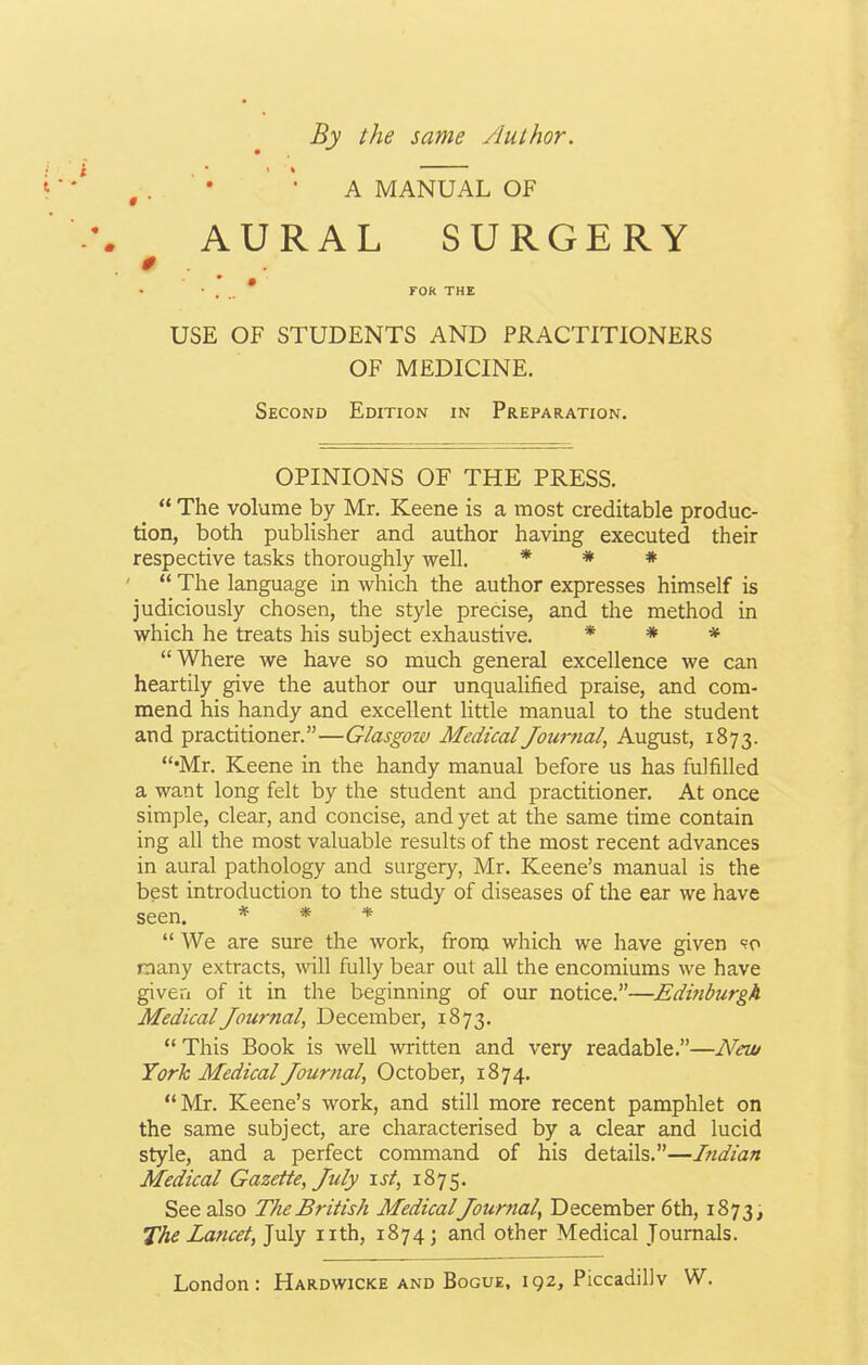 By the same Author. A MANUAL OF AURAL SURGERY • . . FOR THE USE OF STUDENTS AND PRACTITIONERS OF MEDICINE. Second Edition in Preparation. OPINIONS OF THE PRESS.  The volume by Mr. Keene is a most creditable produc- tion, both publisher and author having executed their respective tasks thoroughly well. * * *  The language in which the author expresses himself is judiciously chosen, the style precise, and the method in which he treats his subject exhaustive. * * * Where we have so much general excellence we can heartily give the author our unqualified praise, and com- mend his handy and excellent little manual to the student and practitioner.—Glasgow Medical Journal, August, 1873. •Mr. Keene in the handy manual before us has fulfilled a want long felt by the student and practitioner. At once simple, clear, and concise, and yet at the same time contain ing all the most valuable results of the most recent advances in aural pathology and surgery, Mr. Keene's manual is the best introduction to the study of diseases of the ear we have seen. * * *  We are sure the work, from which we have given so many extracts, will fully bear out all the encomiums we have given of it in the beginning of our notice.—Edinburgh Medical Journal, December, 1873.  This Book is well written and very readable.—New York Medical Journal, October, 1874. Mr. Keene's work, and still more recent pamphlet on the same subject, are characterised by a clear and lucid style, and a perfect command of his details.—Indian Medical Gazette, July 1st, 1875. See also The British MedicalJournal, December 6th, 1873, The Lancet, July nth, 1874; and other Medical Journals. London: Hardwicke and Bogue, 192, Piccadilly W.