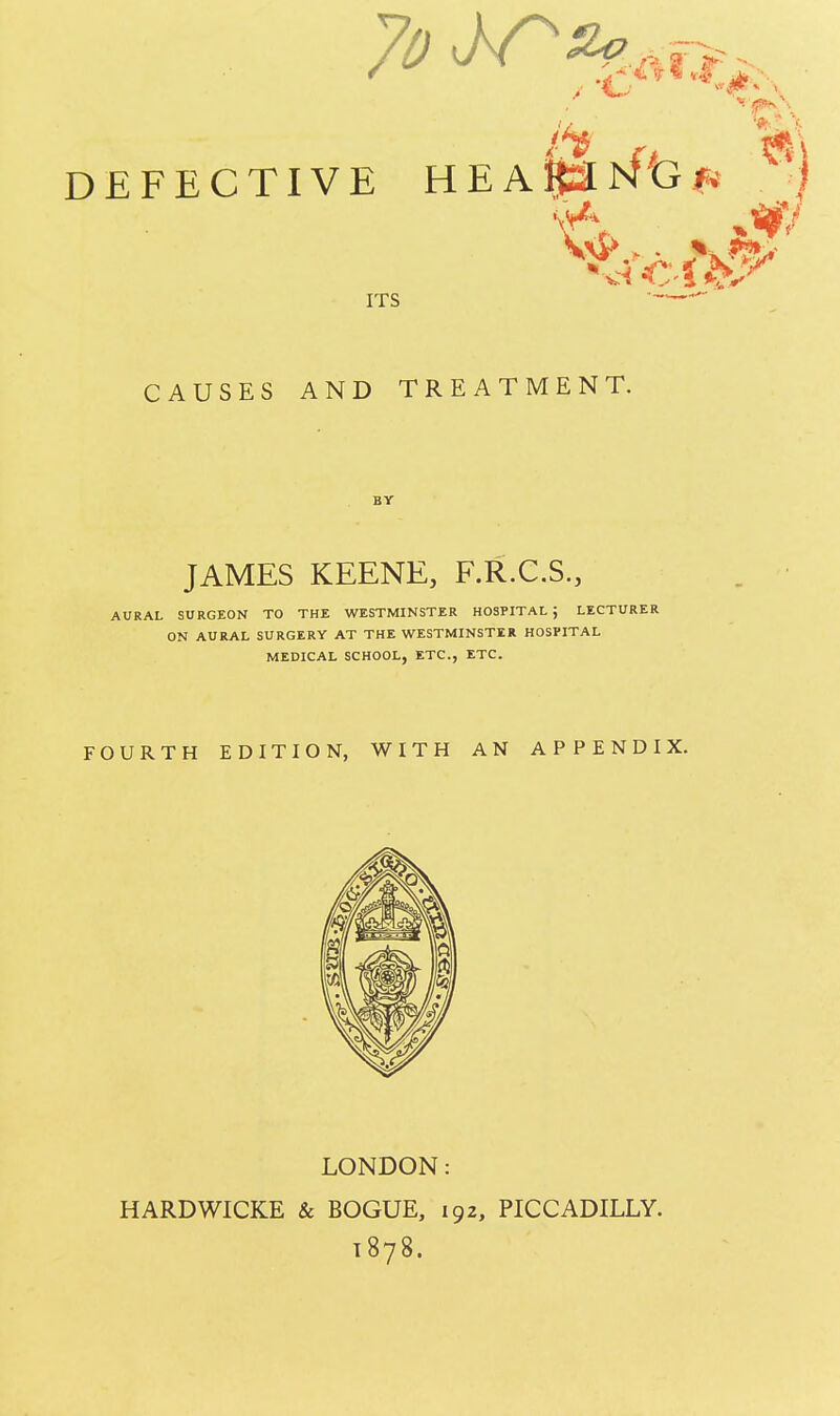 7o W*g**. ft . b! DEFECTIVE HEA&atft}* >| ITS CAUSES AND TREATMENT. BY JAMES KEENE, F.R.C.S., AURAL SURGEON TO THE WESTMINSTER HOSPITAL J LECTURER ON AURAL SURGERY AT THE WESTMINSTER HOSPITAL MEDICAL SCHOOL, ETC., ETC. FOURTH EDITION, WITH AN APPENDIX. LONDON: HARDWICKE & BOGUE, 192, PICCADILLY. 1878.