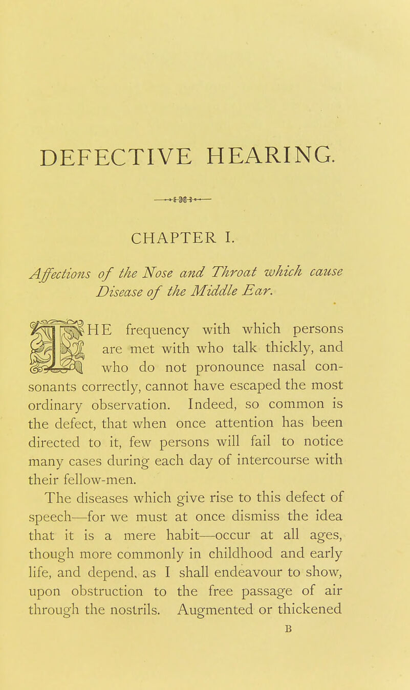 CHAPTER I. Affections of the Nose and Throat which cause Disease of the Middle Ear. frequency with which persons are met with who talk thickly, and who do not pronounce nasal con- sonants correctly, cannot have escaped the most ordinary observation. Indeed, so common is the defect, that when once attention has been directed to it, few persons will fail to notice many cases during each day of intercourse with their fellow-men. The diseases which give rise to this defect of speech—for we must at once dismiss the idea that it is a mere habit—occur at all ages, though more commonly in childhood and early life, and depend, as I shall endeavour to show, upon obstruction to the free passage of air through the nostrils. Augmented or thickened B