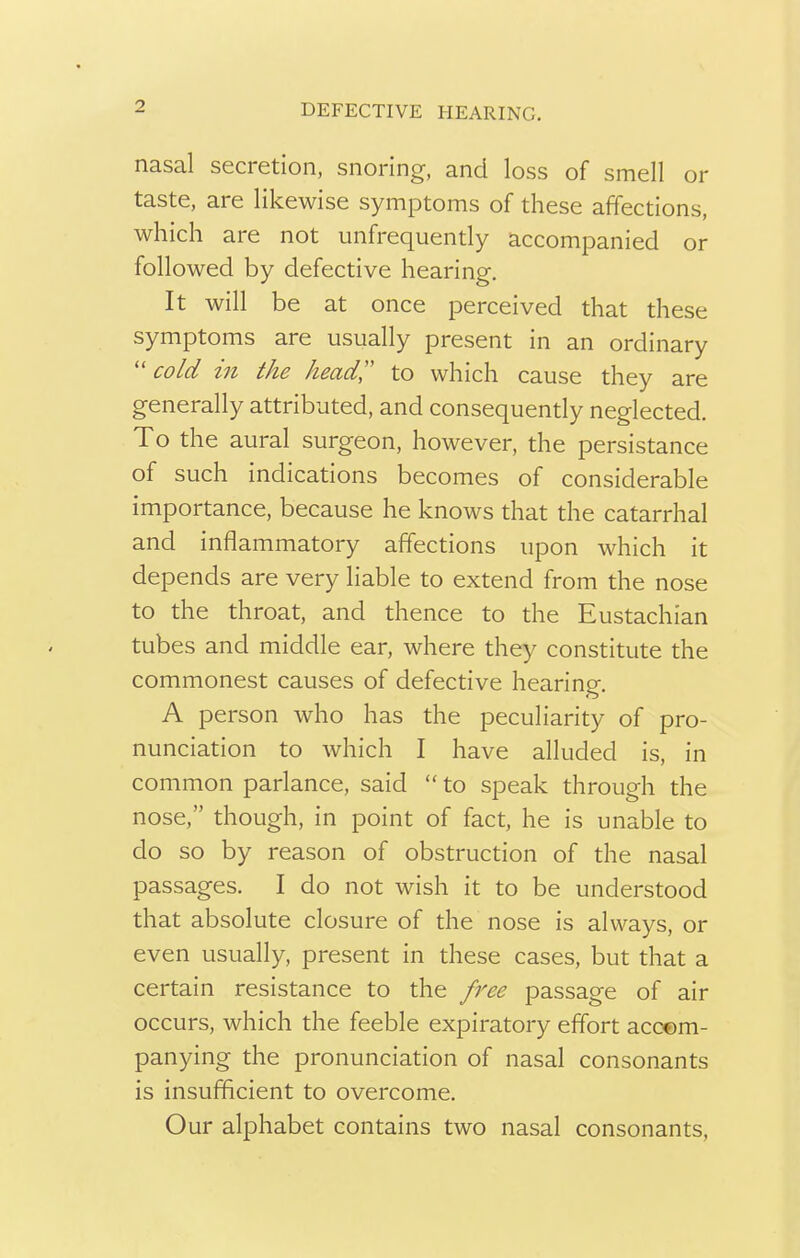 nasal secretion, snoring, and loss of smell or taste, are likewise symptoms of these affections, which are not ^infrequently accompanied or followed by defective hearing. It will be at once perceived that these symptoms are usually present in an ordinary  cold in the head to which cause they are generally attributed, and consequently neglected. To the aural surgeon, however, the persistance of such indications becomes of considerable importance, because he knows that the catarrhal and inflammatory affections upon which it depends are very liable to extend from the nose to the throat, and thence to the Eustachian tubes and middle ear, where they constitute the commonest causes of defective hearing. A person who has the peculiarity of pro- nunciation to which I have alluded is, in common parlance, said  to speak through the nose, though, in point of fact, he is unable to do so by reason of obstruction of the nasal passages. I do not wish it to be understood that absolute closure of the nose is always, or even usually, present in these cases, but that a certain resistance to the free passage of air occurs, which the feeble expiratory effort accom- panying the pronunciation of nasal consonants is insufficient to overcome. Our alphabet contains two nasal consonants,