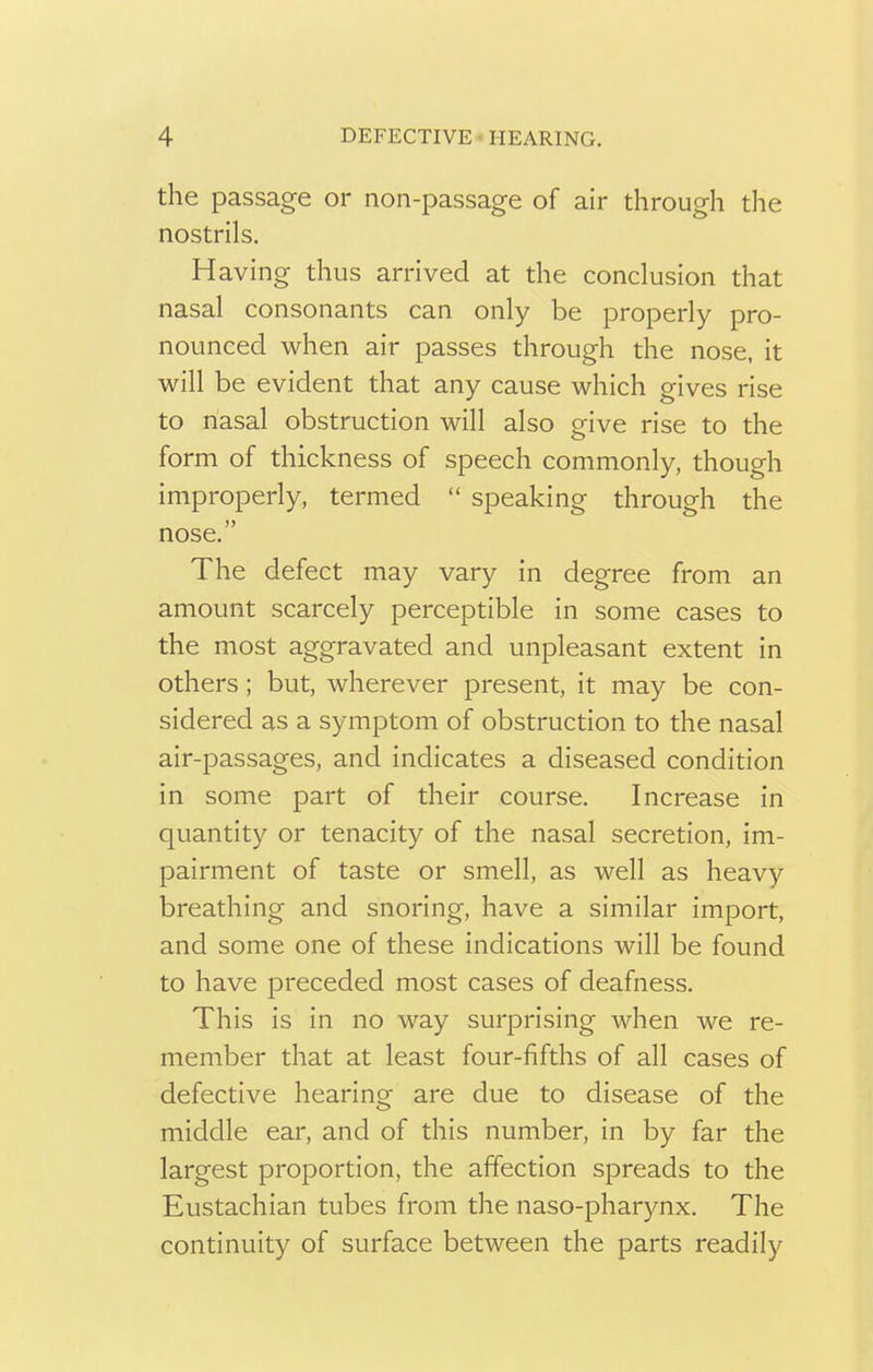 the passage or non-passage of air through the nostrils. Having thus arrived at the conclusion that nasal consonants can only be properly pro- nounced when air passes through the nose, it will be evident that any cause which gives rise to nasal obstruction will also give rise to the form of thickness of speech commonly, though improperly, termed  speaking through the nose. The defect may vary in degree from an amount scarcely perceptible in some cases to the most aggravated and unpleasant extent in others; but, wherever present, it may be con- sidered as a symptom of obstruction to the nasal air-passages, and indicates a diseased condition in some part of their course. Increase in quantity or tenacity of the nasal secretion, im- pairment of taste or smell, as well as heavy breathing and snoring, have a similar import, and some one of these indications will be found to have preceded most cases of deafness. This is in no way surprising when we re- member that at least four-fifths of all cases of defective hearing are due to disease of the middle ear, and of this number, in by far the largest proportion, the affection spreads to the Eustachian tubes from the naso-pharynx. The continuity of surface between the parts readily