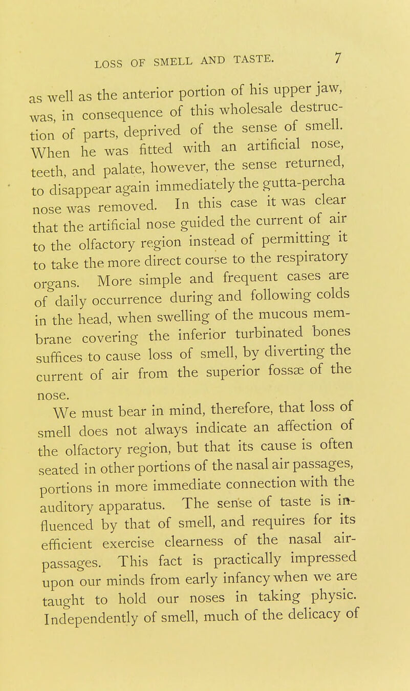 as well as the anterior portion of his upper jaw, was, in consequence of this wholesale destruc- tion of parts, deprived of the sense of smell. When he was fitted with an artificial nose, teeth, and palate, however, the sense returned, to disappear again immediately the gutta-percha nose was removed. In this case it was clear that the artificial nose guided the current of air to the olfactory region instead of permitting it to take the more direct course to the respiratory organs. More simple and frequent cases are of&daily occurrence during and following colds in the head, when swelling of the mucous mem- brane covering the inferior turbinated bones suffices to cause loss of smell, by diverting the current of air from the superior fossae of the nose. We must bear in mind, therefore, that loss of smell does not always indicate an affection of the olfactory region, but that its cause is often seated in other portions of the nasal air passages, portions in more immediate connection with the auditory apparatus. The sense of taste is in- fluenced by that of smell, and requires for its efficient exercise clearness of the nasal air- passages. This fact is practically impressed upon our minds from early infancy when we are taught to hold our noses in taking physic. Independently of smell, much of the delicacy of