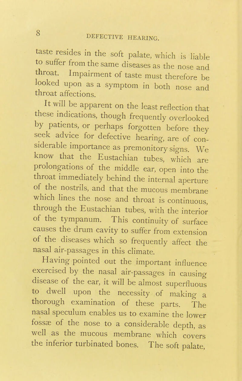 DEFECTIVE HEARING. taste resides in the soft palate, which is liable to suffer from the same diseases as the nose and throat. Impairment of taste must therefore be looked upon as a symptom in both nose and throat affections. It will be apparent on the least reflection that these indications, though frequently overlooked by patients, or perhaps forgotten before they seek advice for defective hearing, are of con- siderable importance as premonitory signs. We know that the Eustachian tubes, which are prolongations of the middle ear, open into the throat immediately behind the internal aperture of the nostrils, and that the mucous membrane which lines the nose and throat is continuous, through the Eustachian tubes, with the interior of the tympanum. This continuity of surface causes the drum cavity to suffer from extension of the diseases which so frequently affect the nasal air-passages in this climate. Having pointed out the important influence exercised by the nasal air-passages in causing disease of the ear, it will be almost superfluous to dwell upon the necessity of making a thorough examination of these parts. The nasal speculum enables us to examine the lower fossae of the nose to a considerable depth, as well as the mucous membrane which covers the inferior turbinated bones. The soft palate,