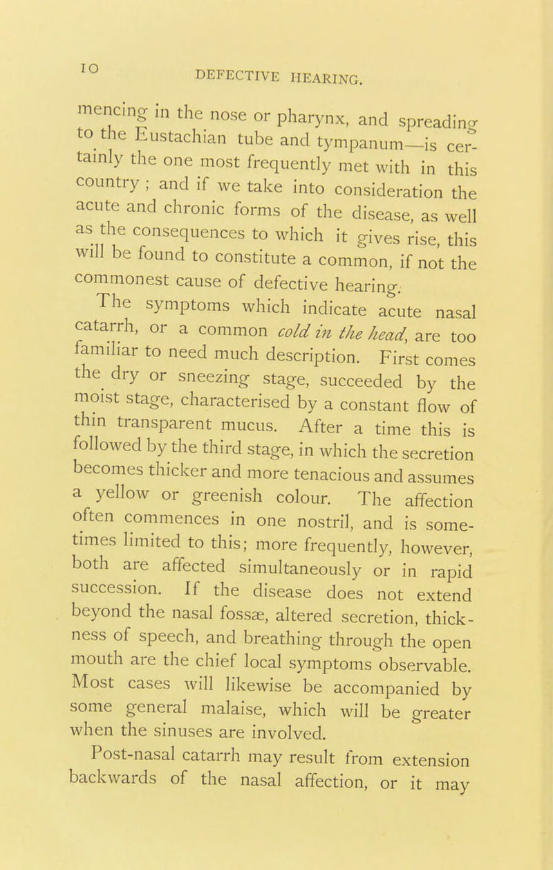 mencing in the nose or pharynx, and spreading to the Eustachian tube and tympanum-is cer- tainly the one most frequently met with in this country ; and if we take into consideration the acute and chronic forms of the disease, as well as the consequences to which it gives rise, this will be found to constitute a common, if not the commonest cause of defective hearing. The symptoms which indicate acute nasal catarrh, or a common cold in the head, are too familiar to need much description. First comes the dry or sneezing stage, succeeded by the moist stage, characterised by a constant flow of thin transparent mucus. After a time this is followed by the third stage, in which the secretion becomes thicker and more tenacious and assumes a yellow or greenish colour. The affection often commences in one nostril, and is some- times limited to this; more frequently, however, both are affected simultaneously or in rapid succession. If the disease does not extend beyond the nasal fossae, altered secretion, thick- ness of speech, and breathing through the open mouth are the chief local symptoms observable. Most cases will likewise be accompanied by some general malaise, which will be greater when the sinuses are involved. Post-nasal catarrh may result from extension backwards of the nasal affection, or it may