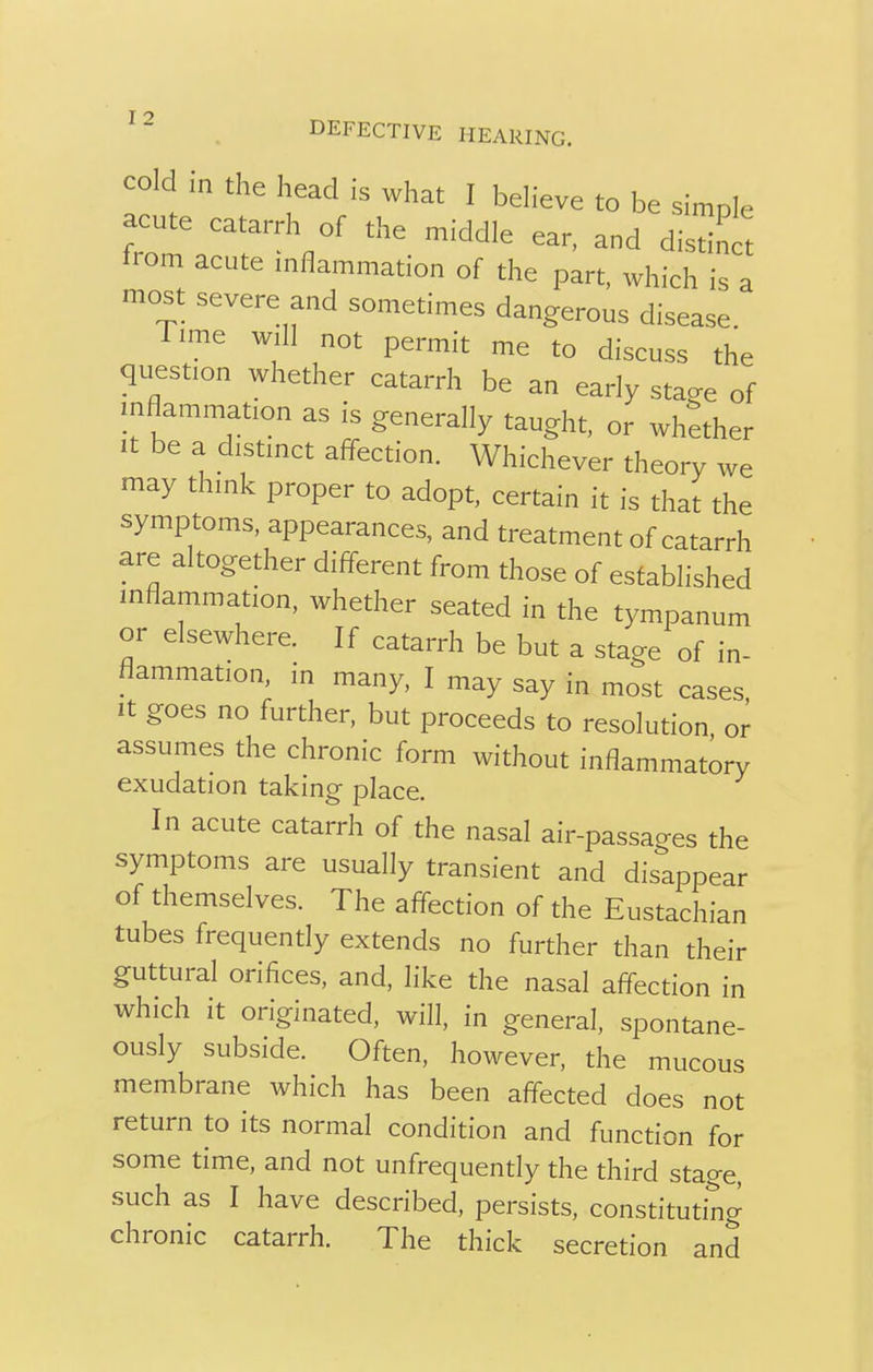 DEFECTIVE HEARING. cold in the head is what I believe to be simple acute catarrh 0f the middle ear, and disdnct from acute inflammation of the part, which is a most severe and sometimes dangerous disease. Time will not permit me to discuss the question whether catarrh be an early sta^e of inflammation as is generally taught, or whether it be a distinct affection. Whichever theory we may think proper to adopt, certain it is that the symptoms, appearances, and treatment of catarrh are altogether different from those of established inflammation, whether seated in the tympanum or elsewhere. If catarrh be but a stage of in- flammation, in many, I may say in most cases it goes no further, but proceeds to resolution or assumes the chronic form without inflammatory exudation taking place. In acute catarrh of the nasal air-passages the symptoms are usually transient and disappear of themselves. The affection of the Eustachian tubes frequently extends no further than their guttural orifices, and, like the nasal affection in which it originated, will, in general, spontane- ously subside. Often, however, the mucous membrane which has been affected does not return to its normal condition and function for some time, and not unfrequently the third stage, such as I have described, persists, constituting chronic catarrh. The thick secretion and