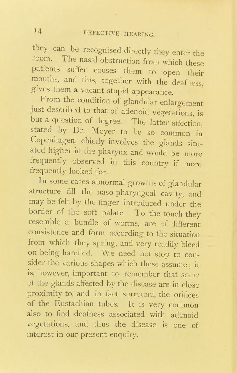 they can be recognised directly they enter the room. The nasal obstruction from which these patients suffer causes them to open their mouths, and this, together with the deafness, gives them a vacant stupid appearance. From the condition of glandular enlargement just described to that of adenoid vegetations, is but a question of degree. The latter affection, stated by Dr. Meyer to be so common in Copenhagen, chiefly involves the glands situ- ated higher in the pharynx and would be more frequently observed in this country if more frequently looked for. In some cases abnormal growths of glandular structure fill the naso-pharyngeal cavity, and may be felt by the finger introduced under the border of the soft palate. To the touch they resemble a bundle of worms, are of different consistence and form according to the situation from which they spring, and very readily bleed on being handled. We need not stop to con- sider the various shapes which these assume; it is, however, important to remember that some of the glands affected by the disease are in close proximity to, and in fact surround, the orifices of the Eustachian tubes. It is very common also to find deafness associated with adenoid vegetations, and thus the disease is one of interest in our present enquiry.