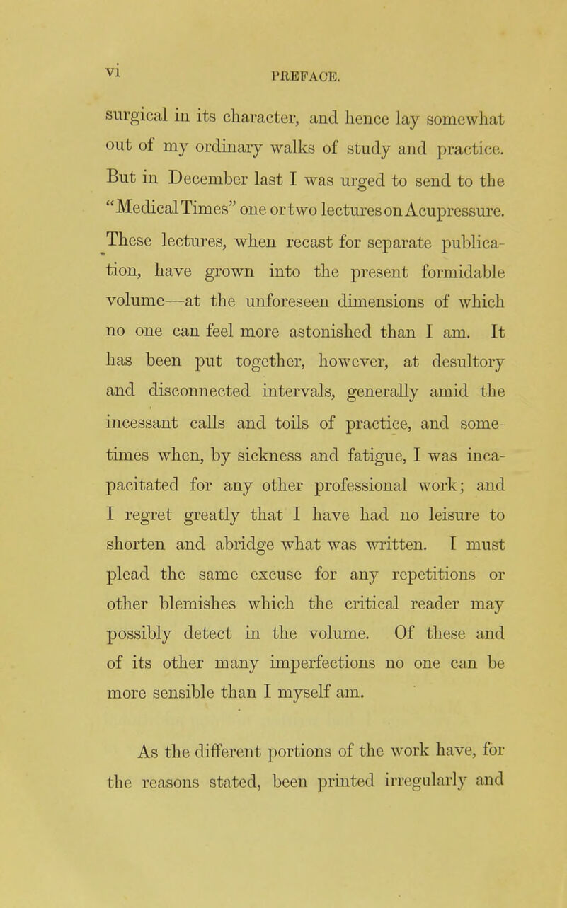 surgical in its character, and hence lay somewhat out of my ordinary walks of study and practice. But in December last I was urged to send to the Medical Times one ortwo lectures on Acupressure. These lectures, when recast for separate publica- tion, have grown into the present formidable volume—at the unforeseen dimensions of which no one can feel more astonished than I am. It has been put together, however, at desultory and disconnected intervals, generally amid the incessant calls and toils of practice, and some- times when, by sickness and fatigue, I was inca- pacitated for any other professional work; and I regret greatly that I have had no leisure to shorten and abridge what was written. I must plead the same excuse for any repetitions or other blemishes which the critical reader may possibly detect in the volume. Of these and of its other many imperfections no one can be more sensible than I myself am. As the different portions of the work have, for the reasons stated, been printed irregularly and