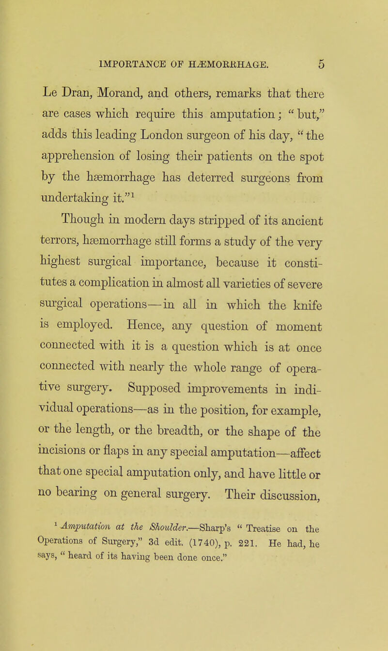 Le Dran, Morand, and others, remarks that there are cases which require this amputation;  but/' adds this leading London surgeon of his day,  the apprehension of losing their patients on the spot by the haemorrhage has deterred surgeons from undertaking it.^ Though in modern days stripped of its ancient terrors, haemorrhage still forms a study of the very highest surgical importance, because it consti- tutes a complication in almost all varieties of severe surgical operations—in all in which the knife is employed. Hence, any question of moment connected with it is a question which is at once connected with nearly the whole range of opera- tive surgery. Supposed improvements in indi- vidual operations—as in the position, for example, or the length, or the breadth, or the shape of the incisions or flaps in any special amputation—afiect that one special amputation only, and have little or no bearing on general surgery. Their discussion, 1 Amputation at the Shoulder.—Sharp's  Treatise on the Operations of Surgery, 3d edit. (1740), p. 221. He had, he says,  heard of its having been done once.