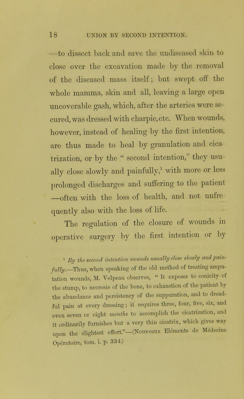 —to dissect back a,ud save the undiseased skin to close over the excavation made by the removal of the diseased mass itself; but swept off the whole mamma, skin and all, leaving a large open uncoverable gash, which, after the arteries were se- cured, was dressed with charpie, etc. When wound s, however, instead of healing by the first intention, are thus made to heal by granulation and cica- trization, or by the  second intention, they usu- ally close slowly and painfuUy,^ with more or less prolonged discharges and suffering to the patient —often with the loss of health, and not unfre quently also with the loss of life. The regulation of the closure of wounds in operative surgery by the first intention or by 1 By the second intention wounds usually close slowly andpain- fiiUy.—Thus, when speaking of the old method of treating ampu- tation wounds, M. Velpeau observes,  It exposes to conicity of the stump, to necrosis of the bone, to exhaustion of the patient by the abundance and persistency of the suppuration, and to dread- ful pain at every dressing; it requires three, four, five, six, and even seven or eight months to accompHsh the cicatrization, and it ordinarily furnishes but a very thin cicatrix, which gives way upon the slightest effort.—(Nouveaux Elements de MMecine Operatoire, torn. i. p. 334.)