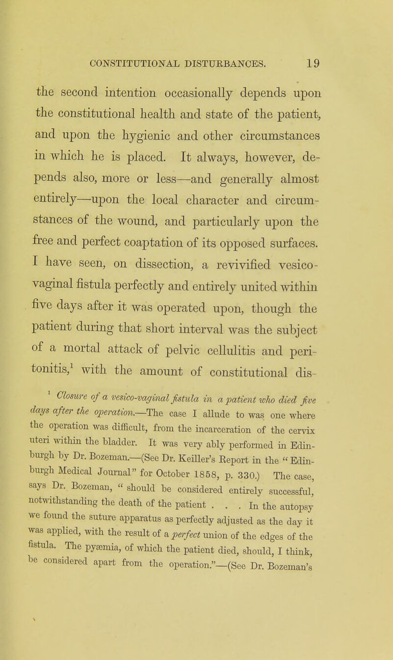 the second intention occasionally depends upon the constitutional health and state of the patient, and upon the hygienic and other circumstances in which he is placed. It always, however, de- pends also, more or less—and generally almost entirely—upon the local character and circum- stances of the wound, and particularly upon the free and perfect coaptation of its opposed surfaces. I have seen, on dissection, a revivified vesico- vaginal fistula perfectly and entirely united within five days after it was operated upon, though the patient during that short interval was the subject of a mortal attack of pelvic cellulitis and peri- tonitis,' with the amount of constitutional dis- Closure of a vesico-vaginal fistula in a patient who died five days after the o2)emtio7i.—The case I aUude to was one where the operation was difficult, from the incarceration of the cervix uteri witliin the bladder. It was very ably performed in Edin- burgh by Dr. Bozeman.—(See Dr. Keiller's Eeport in the Edin- burgh Medical Journal for October 1858, p. 330.) The case, says Dr. Bozeman,  should be considered entirely successful,' notwithstancUng the death of the patient . . . In the autopsy we foimd the suture apparatus as perfectly adjusted as the day it was appUed, with the result of & perfect union of the edges of the fistula. The pyasmia, of which the patient died, should, I think, be considered apart from the operation.-(See Dr. Bozeman's