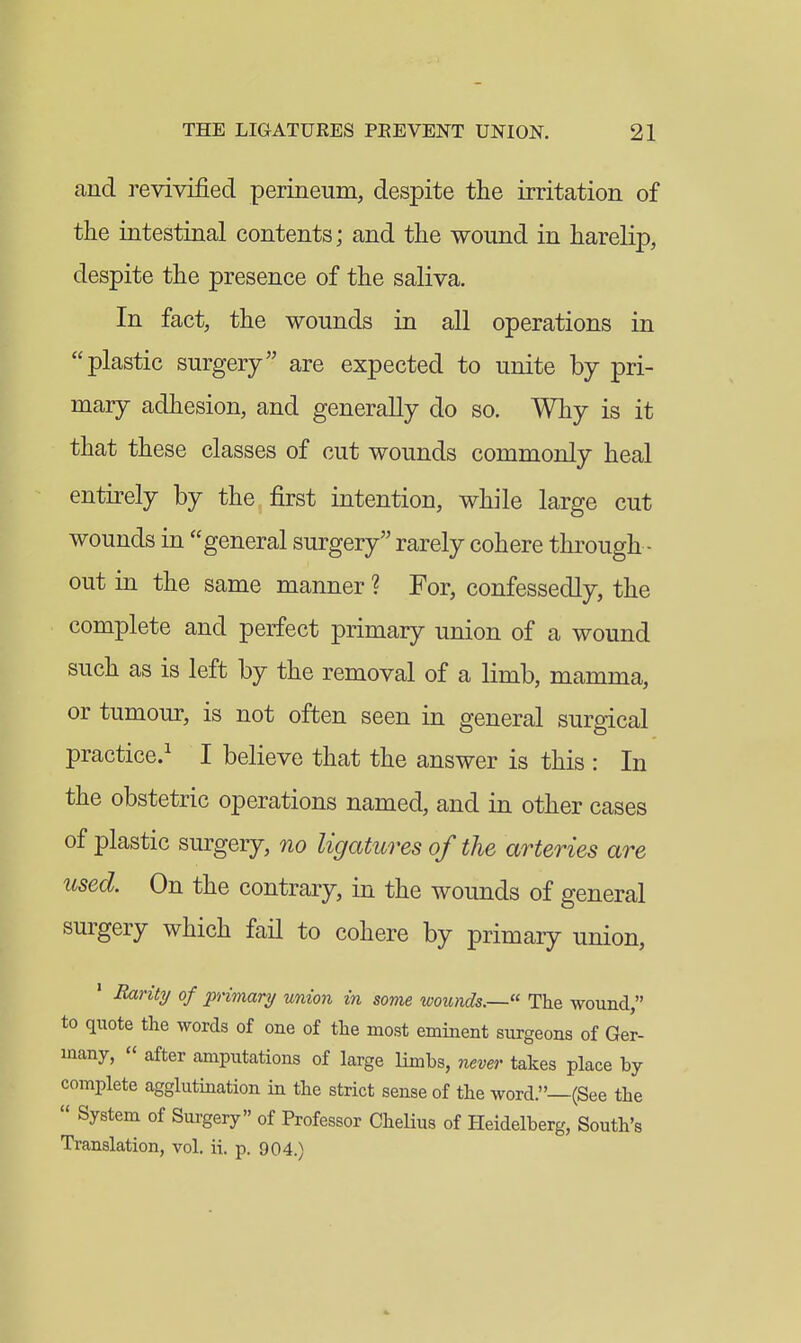 and revivified perineum, despite the irritation of the intestinal contents; and the wound in harelip, despite the presence of the saliva. In fact, the wounds in all operations in plastic surgery are expected to unite by pri- mary adhesion, and generally do so. Why is it that these classes of cut wounds commonly heal entirely by the first intention, while large cut wounds in general surgery rarely cohere through - out in the same manner ? For, confessedly, the complete and perfect primary union of a wound such as is left by the removal of a limb, mamma, or tumour, is not often seen in general surgical practice.^ I believe that the answer is this : In the obstetric operations named, and in other cases of plastic siu'gery, no ligatures of the arteries are used. On the contrary, in the wounds of general surgery which fail to cohere by primary union, ' B/xrity of primary union in some wounds.—« The wound, to quote the words of one of the most eminent surgeons of Ger- many,  after amputations of large limbs, never takes place by complete agglutination in the strict sense of the word.—(See the  System of Surgery of Professor Chelius of Heidelberg, South's Translation, vol. ii. p. 904.)