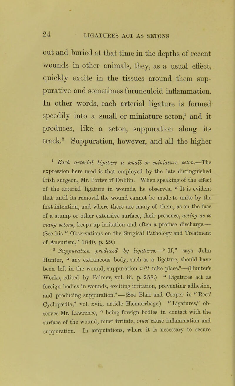 LIGATURES ACT AS SETONS out and buried at that time in the depths of recent wounds in other animals, they, as a usual effect, quickly excite in the tissues around them sup- purative and sometimes furunculoid inflammation. In other words, each arterial ligature is formed speedily into a small or miniature seton,^ and it produces, like a seton, suppuration along its track.^ Suppuration, however, and all the higher ' Each arterial ligature a small or miniature seton.—The expression here lased is that employed by the late distinguished Irish surgeon, Mr. Porter of Dublin. When speaking of the effect of the arterial ligature in wounds, he observes,  It is evident that until its removal the wound cannot be made to unite by the first intention, and where there are many of them, as on the face of a stump or other extensive surface, their presence, acting as so many setons, keeps up irritation and often a profuse discharge.— (See his  Observations on the Surgical Pathology and Treatment of Aneurism, 1840, p. 29.) * Su^o^niration produced hy ligatures.— If, says John Hunter,  any extraneous body, such as a ligature, should have been left in the woimd, suppuration will take place.—(Hunter's Works, edited by Palmer, vol. iii. p. 258.)  Ligatures act as foreign bodies in wounds, exciting irritation, preventing adhesion, and producing suppuration. — (See Blair and Cooper in  Rees' Cyclopa3dia, vol. xvii., article Hsemorrhage.) Ligatures, ob- serves Mr. Lawrence,  being foreign bodies in contact with the surface of the wound, must irritate, must cause inflammation and suppuration. In amputations, where it is necessary to secure