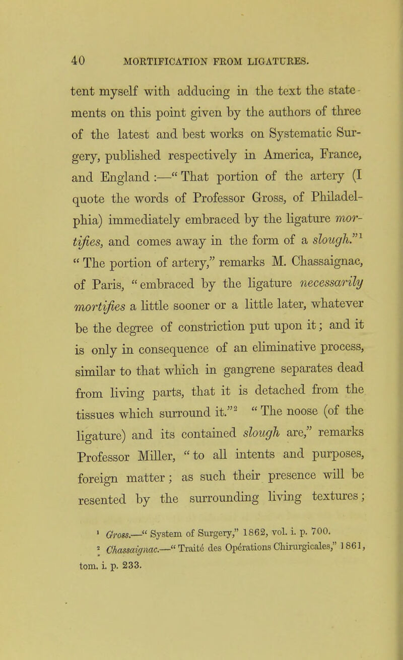 tent myself with, adducing in the text the state - ments on this point given by the authors of three of the latest and best works on Systematic Sur- gery, published respectively in America, France, and England :— That portion of the artery (I quote the words of Professor Gross, of Philadel- phia) immediately embraced by the ligature mor- tifies, and comes away in the form of a slough.^  The portion of artery, remarks M. Chassaignac, of Paris, embraced by the ligature necessarily mortifies a little sooner or a little later, whatever be the degree of constriction put upon it; and it is only in consequence of an eliminative process, similar to that which in gangrene separates dead from living parts, that it is detached from the tissues which surround it.'  The noose (of the ligature) and its contained slough are, remarks Professor Miller, to all intents and purposes, foreign matter; as such their presence will be resented by the surrounding living textures; I Gross.— System of Surgery, 1862, vol. i. p. 700. \ Chassaigmc.—TrsitQ cles Operations Chirurgicales, 1861, torn. i. p. 233.