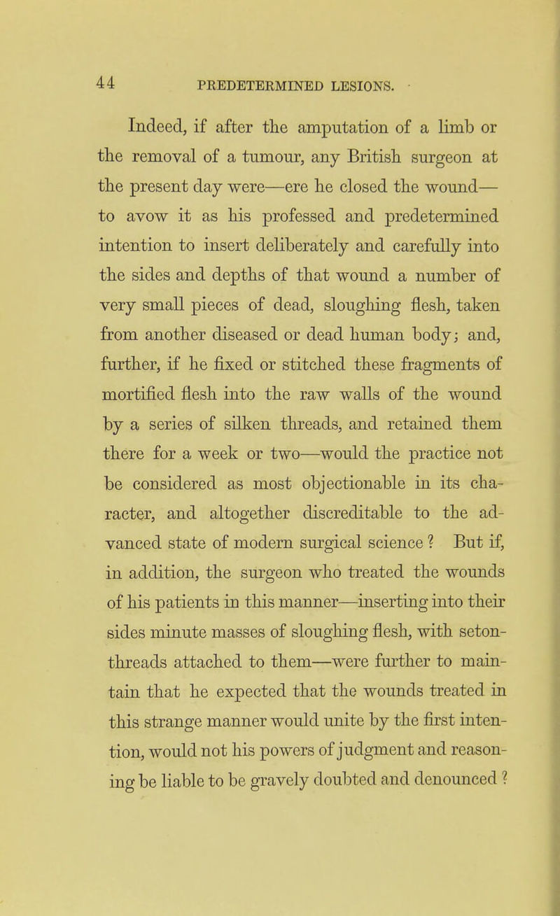 Indeed, if after the amputation of a limb or the removal of a tumour, any British surgeon at the present day were—ere he closed the wound— to avow it as his professed and predetermined intention to insert deliberately and carefully into the sides and depths of that wound a number of very small pieces of dead, sloughing flesh, taken from another diseased or dead human body; and, further, if he fixed or stitched these fragments of mortified flesh into the raw walls of the wound by a series of silken threads, and retained them there for a week or two—would the practice not be considered as most objectionable in its cha- racter, and altogether discreditable to the ad- vanced state of modern surgical science ? But if, in addition, the surgeon who treated the wounds of his patients in this manner—inserting into their sides minute masses of sloughing flesh, with seton- threads attached to them—were further to main- tain that he expected that the wounds treated in this strange manner would unite by the first inten- tion, would not his powers of judgment and reason- ing be liable to be gravely doubted and denounced ?