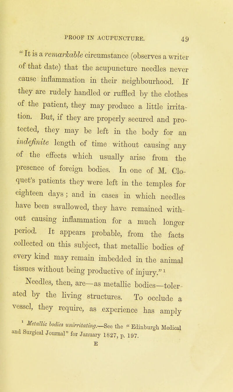  It is a remm^hahle circumstance (observes a writer of that date) that the acupuncture needles never cause inflammation in their neighbourhood. If they are rudely handled or ruffled by the clothes of the patient, they may produce a little irrita- tion. But, if they are properly secured and pro- tected, they may be left in the body for an indefinite length of time without causing any of the efl'ects which usually arise from the presence of foreign bodies. In one of M. Clo- quet's patients they were left in the temples for eighteen days; and in cases in which needles have been swaUowed, they have remained with- out causing inflammation for a much longer period. It appears probable, from the facts collected on this subject, that metaUic bodies of every kind may remain imbedded in the animal tissues without being productive of injury. ^ Needles, then, are—as metaUic bodies—toler- ated by the living structures. To occlude a vessel, they require, as experience has amply ' Metallic bodies unirritatinff.^See the « Edinburgh Medical and Surgical Journal for January 1827, p. 197. E