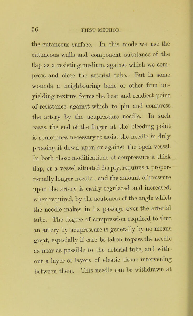 the cutaneous surface. In this mode we use the cutaneous walls and component substance of the flap as a resisting medium, against which we com- press and close the arterial tube. But in some wounds a neighbouring bone or other firm un- yielding texture forms the best and readiest point of resistance against which to pin and compress the artery by the acupressure needle. In such cases, the end of the finger at the bleeding point is sometimes necessary to assist the needle in duly pressing it down upon or against the open vessel. In both those modifications of acupressure a thick flap, or a vessel situated deeply, requires a propor- tionally longer needle ; and the amount of pressure upon the artery is easily regulated and increased, when required, by the acuteness of the angle which the needle makes in its passage over the arterial tube. The degree of compression required to shut an artery by acupressure is generally by no means great, especially if care be taken to pass the needle as near as possible to the arterial tube, and with- out a layer or layers of elastic tissue intervening between them. This needle can be withdraAvn at