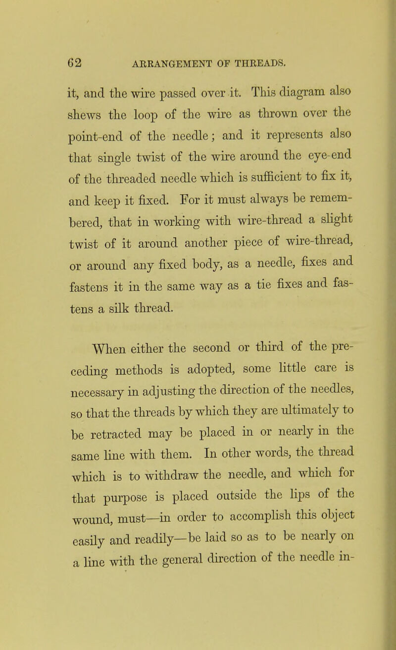 it, and the wire passed over it. This diagram also shews the loop of the wire as thrown over the point-end of the needle; and it represents also that single twist of the wire around the eye-end of the threaded needle which is sufficient to fix it, and keep it fixed. For it must always be remem- bered, that in working with wire-thread a slight twist of it around another piece of wire-thread, or around any fixed body, as a needle, fixes and fastens it in the same way as a tie fixes and fas- tens a silk thread. When either the second or third of the pre- ceding methods is adopted, some little care is necessary in adjusting the direction of the needles, so that the threads by which they are ultimately to be retracted may be placed in or nearly in the same line with them. In other words, the thread which is to withdraw the needle, and which for that purpose is placed outside the lips of the wound, must—in order to accomplish this object easHy and readily—be laid so as to be nearly on a line with the general direction of the needle in-