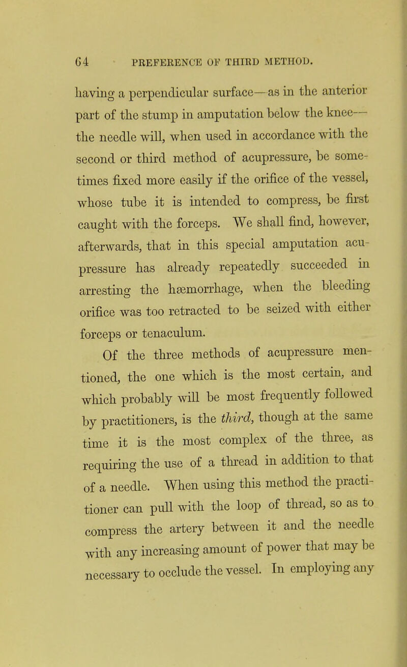 having a perpendicular surface—as in tlie anterior part of the stump in amputation below the knee— the needle will, when used in accordance with the second or third method of acupressure, be some- times j&xed more easily if the orifice of the vessel, whose tube it is intended to compress, be fii'st caught with the forceps. We shall find, however, afterwards, that in this special amputation acu- pressure has already repeatedly succeeded m arresting the haemorrhage, when the bleeding orifice was too retracted to be seized with either forceps or tenaculum. Of the three methods of acupressure men- tioned, the one which is the most certain, and which probably will be most frequently followed by practitioners, is the third, though at the same time it is the most complex of the three, as requiring the use of a thread in addition to that of a needle. When using this method the practi- tioner can pull with the loop of thread, so as to compress the artery between it and the needle with any increasing amount of power that may be necessaiy to occlude the vessel. In employing any