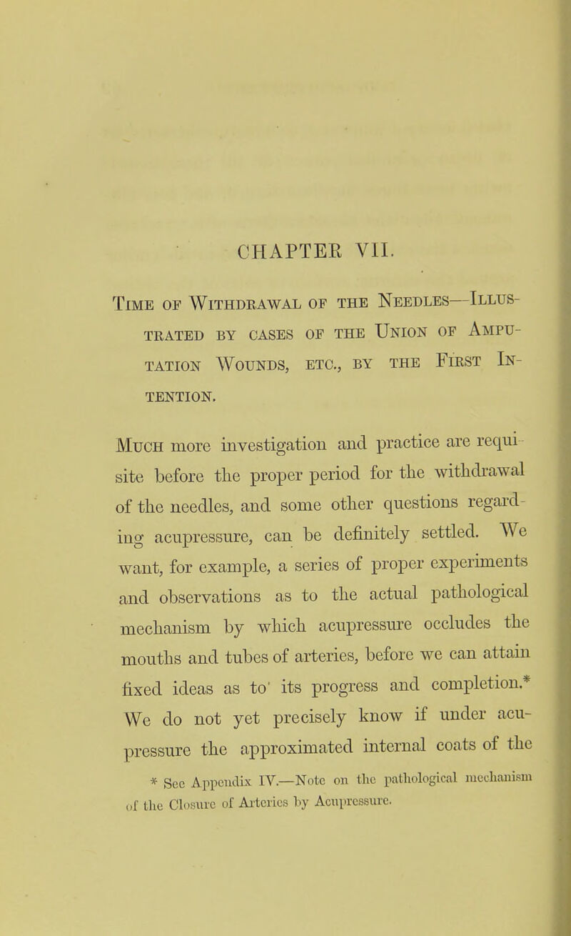 Time of Withdrawal of the Needles—Illus- trated BY CASES OF THE UnION OF AMPU- TATION Wounds, etc., by the First In- tention. Much more investigation and practice are requi site before the proper period for the withdrawal of the needles, and some other questions regard- ing acupressure, can be definitely settled. We want, for example, a series of proper experiments and observations as to the actual pathological mechanism by which acupressure occludes the mouths and tubes of arteries, before we can attain fixed ideas as to' its progress and completion.* We do not yet precisely know if under acu- pressure the approximated internal coats of the * Sec Appendix IV.—Note on the pathological lucchanism of the Closure of Ai'teries by Acupressure.