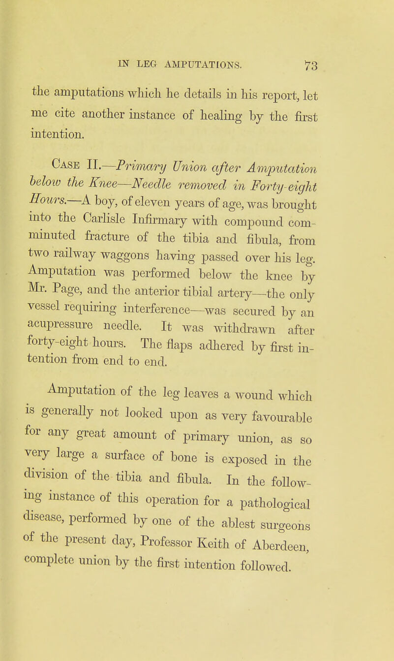 the amputations which he details in his report, let me cite another instance of healing by the first intention. Case II.—Primary Union after Amputation below the Knee—Needle re^noved in Forty-eight Hours.—boy, of eleven years of age, was brought mto the Carlisle Infirmary with compound com- minuted fracture of the tibia and fibula, from two railway waggons having passed over his leg. Amputation was performed below the knee by Mr. Page, and the anterior tibial artery—the only vessel requiring interference—was secured by an acupressure needle. It was withdrawn after forty-eight hours. The flaps adhered by first in- tention from end to end. Amputation of the leg leaves a wound which is generally not looked upon as very favourable for any great amount of primary union, as so very large a surface of bone is exposed in the division of the tibia and fibula. In the follow- ing instance of this operation for a pathological disease, performed by one of the ablest surgeons of the present day. Professor Keith of Aberdeen, complete union by the first intention followed.