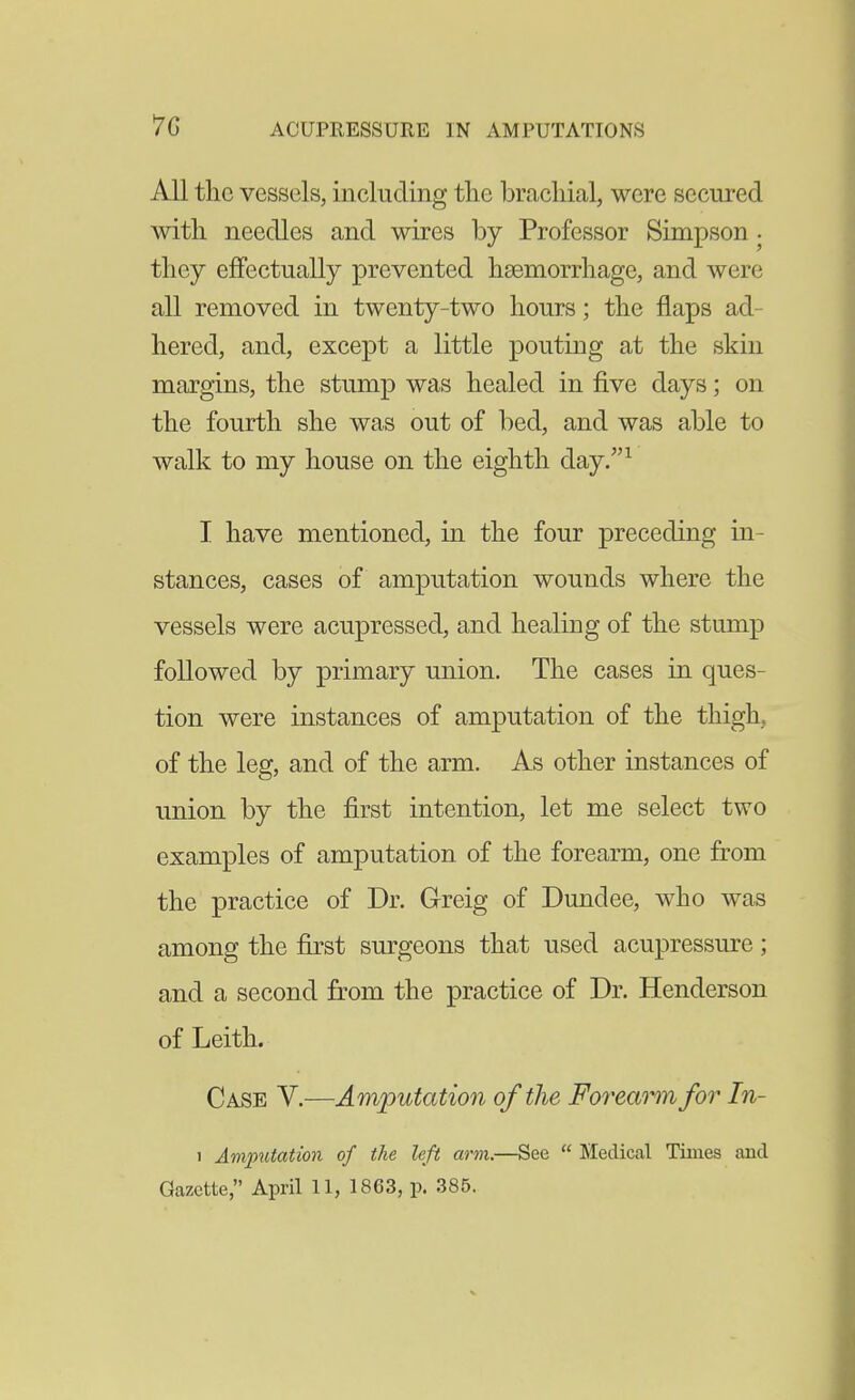 All the vessels, including tlie brachial, were secured with needles and wires by Professor Simpson . they effectually prevented haemorrhage, and were all removed in twenty-two hours; the flaps ad- hered, and, except a little pouting at the skin margins, the stump was healed in five days; on the fourth she was out of bed, and was able to walk to my house on the eighth day.^ I have mentioned, in the four preceding in- stances, cases of amputation wounds where the vessels were acupressed, and healing of the stump followed by primary union. The cases in ques- tion were instances of amputation of the thigh, of the leg, and of the arm. As other instances of union by the first intention, let me select two examples of amputation of the forearm, one from the practice of Dr. Greig of Dundee, who was among the first surgeons that used acupressure; and a second from the practice of Dr. Henderson of Leith. Case V.—Amputation of the Forearm for In- 1 Amputation of the left arm.—See  Medical Times and Gazette, April 11, 1863, p. 385.