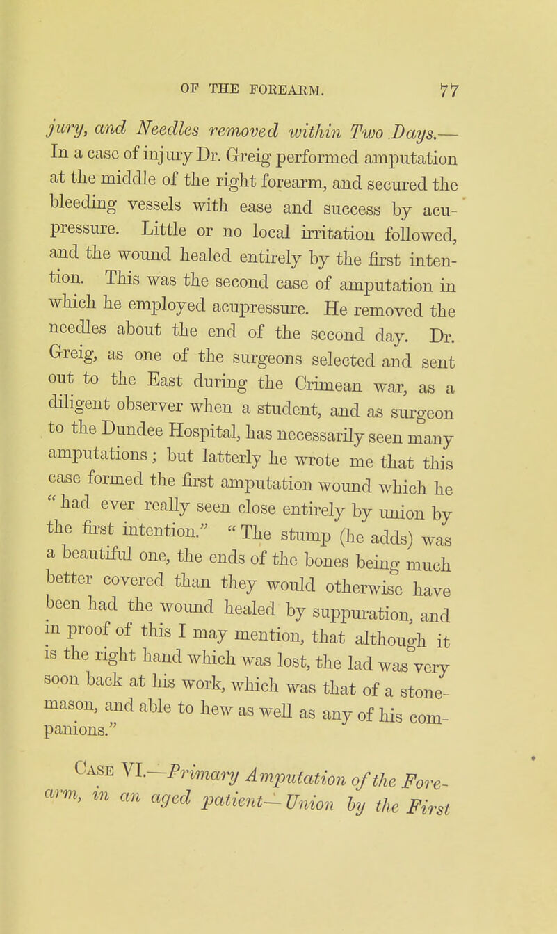 jury, and Needles removed within Two Days.— In a case of injury Dr. Greig performed amputation at the middle of the right forearm, and secured the bleeding vessels with ease and success by acu- pressure. Little or no local irritation followed, and the wound healed entirely by the first inten- tion. This was the second case of amputation in which he employed acupressure. He removed the needles about the end of the second day. Dr. Greig, as one of the surgeons selected and sent out to the East during the Crimean war, as a dHigent observer when a student, and as surgeon to the Dundee Hospital, has necessarHy seen many amputations; but latterly he wrote me that this case formed the first amputation wound which he  had ever really seen close entirely by imion by the first intention. « The stump (he adds) was a beautiful one, the ends of the bones being much better covered than they would otherwise have been had the wound healed by suppuration, and m proof of this I may mention, that althouo-h it IS the right hand which was lost, the lad was^ery soon back at his work, which was that of a stone- mason, and able to hew as well as any of his com- panions. Case Yl—Prima^y Amputation of the Fore- arm, m an aged patient- Union by the First