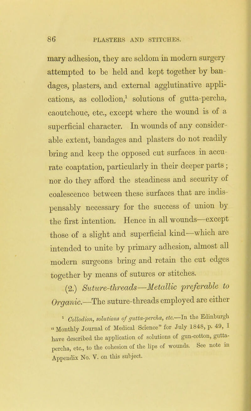 mary adhesion, they are seldom in modern surgery attempted to be held and kept together by ban- dages, plasters, and external agglutinative appli- cations, as collodion,^ solutions of gutta-percha, caoutchouc, etc., except where the wound is of a superficial character. In wounds of any consider- able extent, bandages and plasters do not readily bring and keep the opposed cut surfaces in accu- rate coaptation, particularly in their deeper parts; nor do they afford the steadiness and security of coalescence between these surfaces that are indis- pensably necessary for the success of union by the first intention. Hence in all wounds—except those of a slight and superficial kind—which are intended to unite by primary adhesion, almost all modern surgeons bring and retain the cut edges together by means of sutures or stitches. (2.) Sutitre-threads—Metallic preferable to Organic.—The suture-threads employed are either * Collodion, solutions of gutta-percha, etc.—In the Edinburgh « Monthly Journal of Medical Science for July 1848, p. 49, I have described the appUcation of solutions of gun-cotton, gutta- percha, etc., to the cohesion of the lips of woimds. See note in Appendix No. V. on this subject.