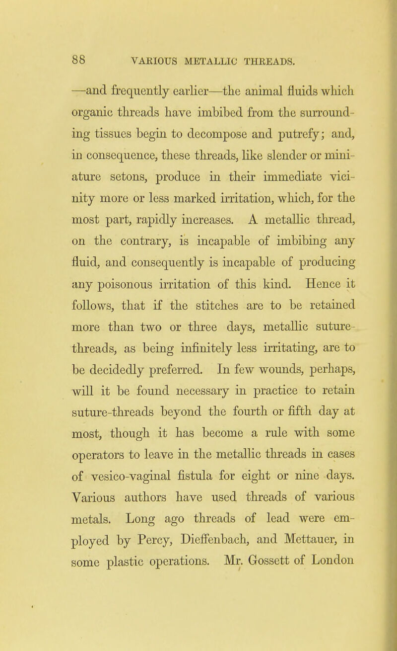 —and frequently earlier—the animal fluids which organic threads have imbibed from the surround- ing tissues begin to decompose and putrefy; and, in consequence, these threads, like slender or mini- ature setons, produce in their immediate vici- nity more or less marked irritation, which, for the most part, rapidly increases. A metallic thread, on the contrary, is incapable of imbibing any fluid, and consequently is incapable of producing any poisonous irritation of this kind. Hence it follows, that if the stitches are to be retained more than two or three days, metallic suture- threads, as being infinitely less irritating, are to be decidedly preferred. In few wounds, perhaps, will it be found necessary in practice to retain suture-threads beyond the fourth or fifth day at most, though it has become a rule with some operators to leave in the metallic threads in cases of vesico-vaginal fistula for eight or nine days. Various authors have used threads of various metals. Long ago threads of lead were em- ployed by Percy, Dieffenbach, and Mettauer, in some plastic operations. Mr. Gossett of London