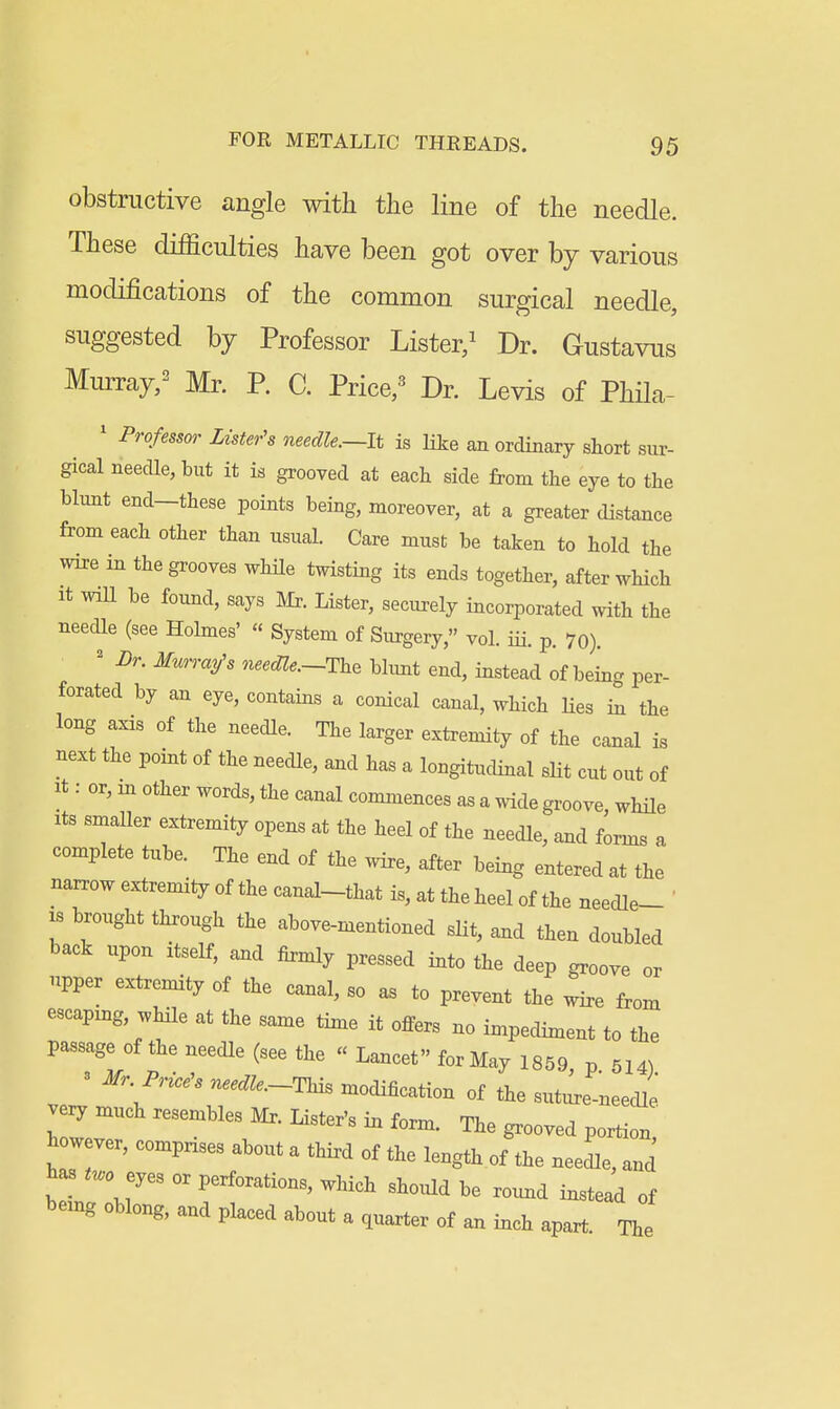 obstructive angle with the line of the needle. These difficulties have been got over by various modifications of the common surgical needle, suggested by Professor Lister/ Dr. Gustavus MmTay/ Mr. P. C. Price,^ Dr. Levis of Phila- ' Professor Lister's needle.—It is Hke an ordinary short sur- gical needle, but it is grooved at each side from the eye to the blunt end-these points being, moreover, at a greater distance from each other than usual. Care must be taken to hold the wire in the grooves whUe twisting its ends together, after which It wiU be found, says Mr. Lister, securely incorporated with the needle (see Holmes' « System of Surgery, vol. iii. p. 7o). ' Br. Mmrmjs needle.~T^^ bkmt end, instead of bein- per- forated by an eye, contains a conical canal, which Hes i^ the long axis of the needle. The larger extremity of the canal is next the point of the needle, and has a longitudinal slit cut out of It: or, m other words, the canal commences as a wide groove while Its smaUer extremity opens at the heel of the needle, and firms a complete tube. The end of the wire, after being entered at the narrow extremity of the canal-that is, at the heel of the needle- ' IS brought through the above-mentioned slit, and then doubled back upon itself, and firmly pressed into the deep groove or upper extremity of the canal, so as to prevent the wire from escapmg, while at the same time it offers no impediment to the passage of the needle (see the « Lancet for May 1859 p 514) 3 Mr. Price's needle.-This modification of the sutie-needle very much resembles Mr. Lister's in form. The grooved portion' Wver, compnses about a third of the length of the needle, and has ..0 eyes or perforations, which should be ro^md instead of bemg oblong, and placed about a quarter of an inch apart The