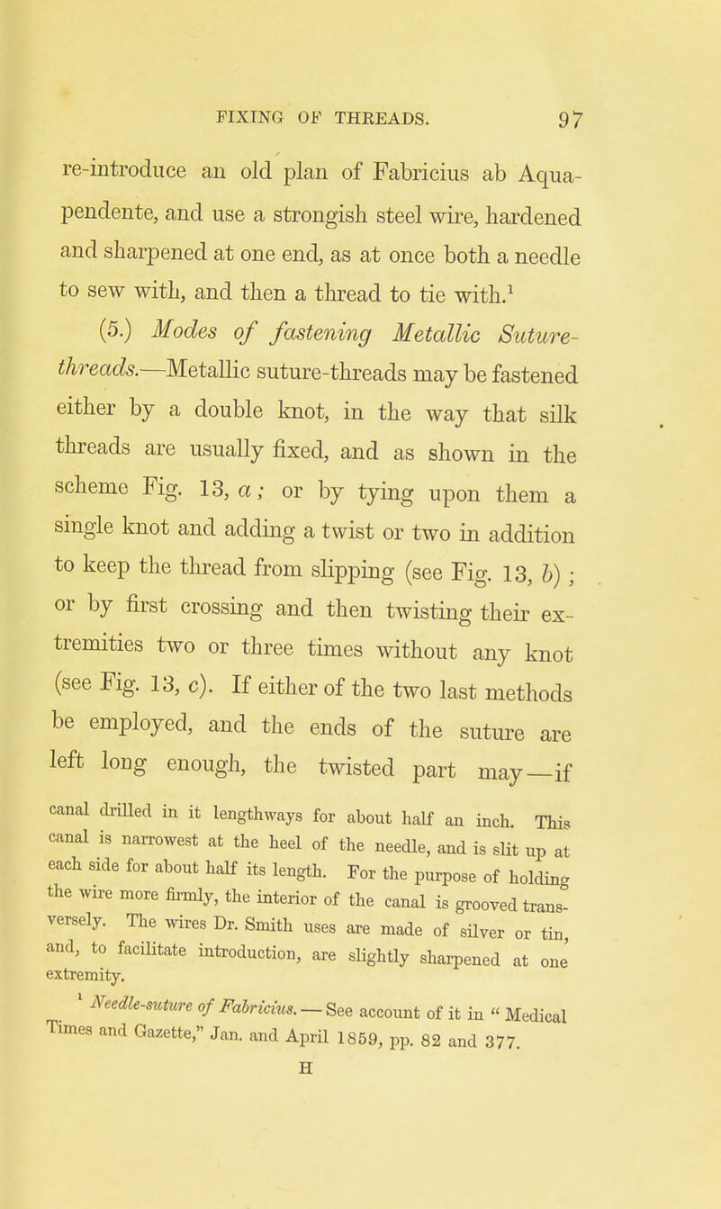 re-introduce an old plan of Fabricius ab Aqua- pendente, and use a strongish steel wire, hardened and sharpened at one end, as at once both a needle to sew with, and then a thread to tie with/ (5.) Modes of fastening Metallic Suture- threads.~M.%tsi][iQ, suture-threads may be fastened either by a double knot, in the way that silk threads are usually fixed, and as shown in the scheme Fig. 13, a; or by tying upon them a single knot and adding a twist or two in addition to keep the thread from slipping (see Fig. 13, &) ; or by first crossing and then twisting their ex- tremities two or three times without any knot (see Fig. 13, c). If either of the two last methods be employed, and the ends of the suture are left long enough, the twisted part may—if canal driUed in it lengthways for about half an inch. This canal is narrowest at the heel of the needle, and is sUt up at each side for about half its length. For the purpose of holding the wire more firmly, the interior of the canal is grooved trans- versely. The wires Dr. Smith uses are made of sUver or tin, and, to faciHtate introduction, are slightly sharpened at one' extremity. ' Needle-suture of Fahricius. — See account of it in  Medical Times and Gazette, Jan. and April 1859, pp. 82 and 377. H